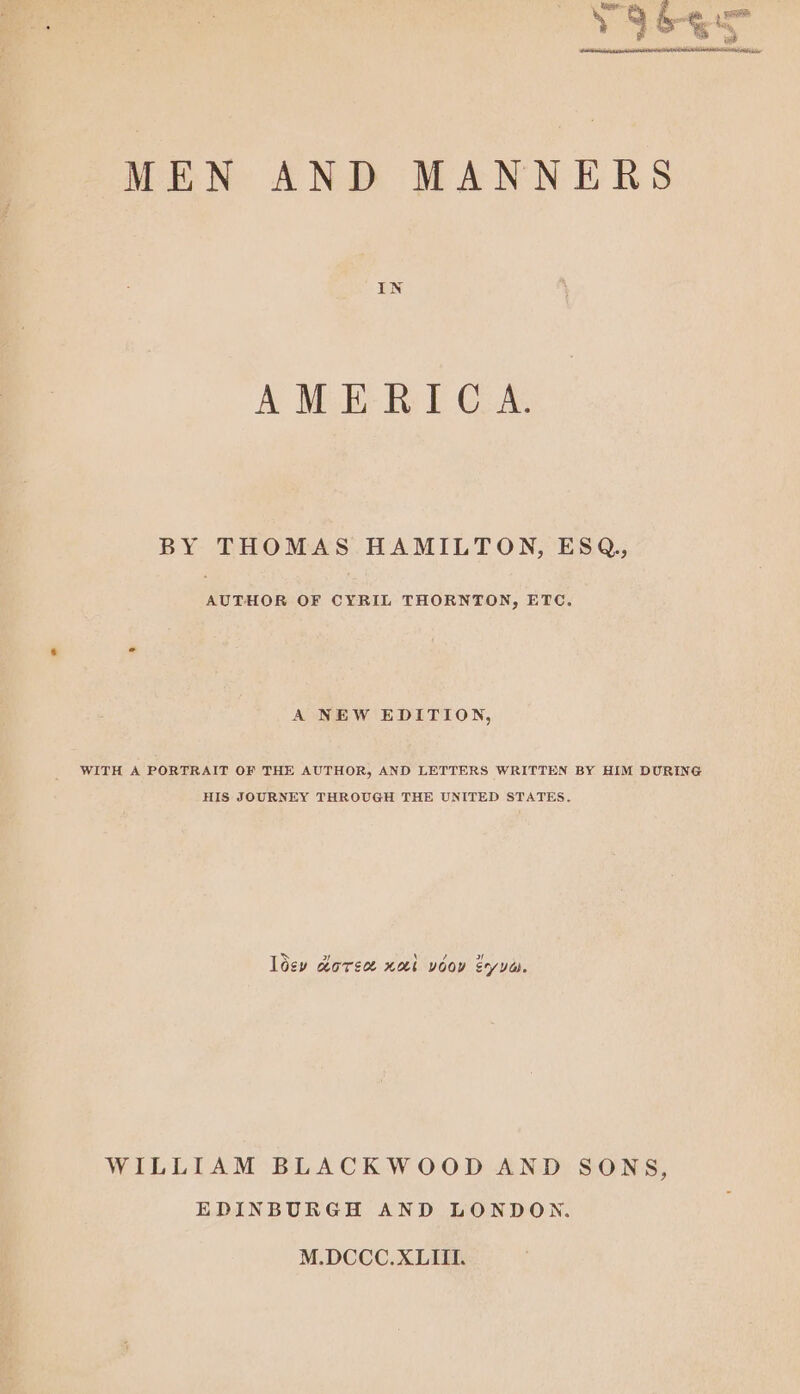 9 6-quee we MEN AND MANNERS IN AMERICA. BY THOMAS HAMILTON, ESQ,, AUTHOR OF CYRIL THORNTON, ETC. A NEW EDITION, WITH A PORTRAIT OF THE AUTHOR, AND LETTERS WRITTEN BY HIM DURING HIS JOURNEY THROUGH THE UNITED STATES. > \ / wy loey worse xb voor syua. WILLIAM BLACKWOOD AND SONS, EDINBURGH AND LONDON. M.DCCC.XLIII.