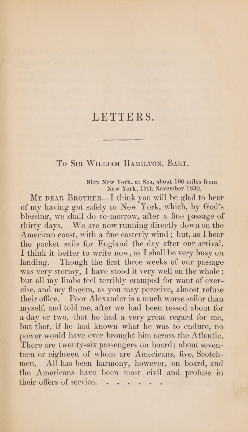 LETTERS. To Str Wittiam Hamiuton, Barr. Ship New York, at Sea, about 100 miles from New York, 12th November 1880. My pEAR BrotHER—I think you will be glad to hear of my having got safely to New York, which, by God’s blessing, we shall do to-morrow, after a fine passage of thirty days. We are now running directly down on the American coast, with a fine easterly wind ; but, as I hear the packet sails for England the day after our arrival, I think it better to write now, as I shall be very busy on landing. Though the first three weeks of our passage was very stormy, I have stood it very well on the whole ; but all my limbs feel terribly cramped for want of exer- cise, and my fingers, as you may perceive, almost refuse their office. Poor Alexander is a much worse sailor than myself, and told me, after we had been tossed about for a day or two, that he had a very great regard for me, but that, if he had known what he was to endure, no power would have ever brought him across the Atlantic. There are twenty-six passengers on board; about seven- teen or eighteen of whom are Americans, five, Scotch- men. All has been harmony, however, on board, and the Americans have been most civil and profuse in their offers of service.