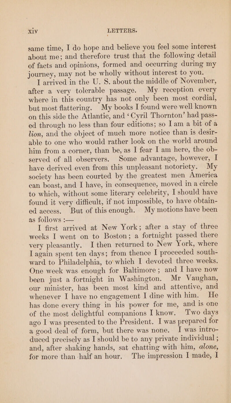 same time, I do hope and believe you feel some interest about me; and therefore trust that the following detail of facts and opinions, formed and occurring during my journey, may not be wholly without interest to you. I arrived in the U. S. about the middle of November, after a very tolerable passage. My reception every where in this country has not only been most cordial, but most flattering. My books I found were well known on this side the Atlantic, and ‘Cyril Thornton’ had pass- ed through no less than four editions; so Iam a bit of a lion, and the object of much more notice than is desir- able to one who would rather look on the world around him from a corner, than be, as I fear I am here, the ob- served of all observers. Some advantage, however, I have derived even from this unpleasant notoriety. My society has been courted by the greatest men America can boast, and I have, in consequence, moved in a circle to which, without some literary celebrity, I should have found it very difficult, if not impossible, to have obtain- ed access. But of thisenough. My motions have been as follows :-— I first arrived at New York; after a stay of three weeks I went on to Boston; a fortnight passed there very pleasantly. I then returned to New York, where T again spent ten days; from thence I proceeded south- ward to Philadelphia, to’ which I devoted three weeks. One week was enough for Baltimore; and I have now been just a fortnight in Washington. Mr Vaughan, our minister, has been most kind and attentive, and whenever I have no engagement I dine with him. He has done every thing in his power for me, and is one of the most delightful companions I know. Two days ago I was presented to the President. I was prepared for a good deal of form, but there was none. I was intro- duced precisely as I should be to any private individual ; and, after shaking hands, sat chatting with him, alone, for more than-half an hour. The impression I made, I
