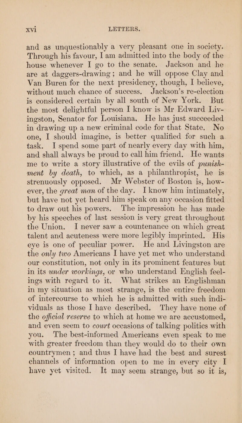 and as unquestionably a very pleasant one in society. Through his favour, I am admitted into the body of the house whenever I go to the senate. Jackson and he are at daggers-drawing; and he will oppose Clay and Van Buren for the next presidency, though, I believe, without much chance of success, Jackson’s re-election is considered certain by all south of New York. But the most delightful person I know is Mr Edward Livy- ingston, Senator for Louisiana. He has just succeeded in drawing up a new criminal code for that State. No one, I should imagine, is better qualified for such a task. I spend some part of nearly every day with him, and shall always be proud to call him friend. He wants me to write a story illustrative of the evils of punish- ment by death, to which, as a philanthropist, he is strenuously opposed. Mr Webster of Boston is, how- ever, the great man of the day. I know him intimately, but have not yet heard him speak on any occasion fitted to draw out his powers. The impression he has made by his speeches of last session is very great throughout the Union. I never saw a countenance on which great talent and acuteness were more legibly imprinted. His eye is one of peculiar power. He and Livingston are the only two Americans I have yet met who understand our constitution, not only in its prominent features but in its under workings, or who understand English feel- ings with regard to it. What strikes an Englishman in my situation as most strange, is the entire freedom of intercourse to which he is admitted with such indi- viduals as those I have described. They have none of the official reserve to which at home we are accustomed, and even seem to court occasions of talking politics with you. The best-informed Americans even speak to me with greater freedom than they would do to their own countrymen ; and thus I have had the best and surest channels of information open to me in every city I have yet visited. It may seem strange, but so it is,