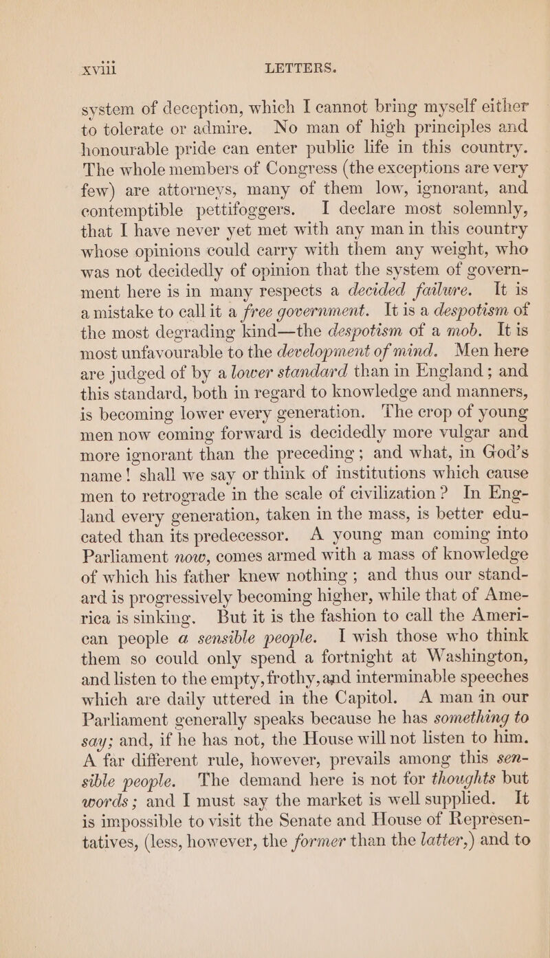 system of deception, which I cannot bring myself either to tolerate or admire. No man of high principles and honourable pride can enter public life in this country. The whole members of Congress (the exceptions are very few) are attorneys, many of them low, ignorant, and contemptible pettifoggers. I declare most solemnly, that I have never yet met with any man in this country whose opinions could carry with them any weight, who was not decidedly of opinion that the system of govern- ment here is in many respects a decided failure. It is a mistake to callit a free government. It is a despotism of the most degrading kind—the despotism of a mob. It is most unfavourable to the development of mind. Men here are judged of by a lower standard than in England; and this standard, both in regard to knowledge and manners, is becoming lower every generation. ‘The crop of young men now coming forward is decidedly more vulgar and more ignorant than the preceding ; and what, in God’s name! shall we say or think of institutions which cause men to retrograde in the scale of civilization? In Eng- land every generation, taken in the mass, is better edu- cated than its predecessor. A young man coming into Parliament now, comes armed with a mass of knowledge of which his father knew nothing; and thus our stand- ard is progressively becoming higher, while that of Ame- rica is sinking. But it is the fashion to call the Ameri- ean people a sensible people. I wish those who think them so could only spend a fortnight at Washington, and listen to the empty, frothy, and interminable speeches which are daily uttered in the Capitol. A man in our Parliament generally speaks because he has something to say; and, if he has not, the House will not listen to him. A far different rule, however, prevails among this sen- sible people. The demand here is not for thoughts but words ; and I must say the market is well supplied. It is impossible to visit the Senate and House of Represen- tatives, (less, however, the former than the latter,) and to