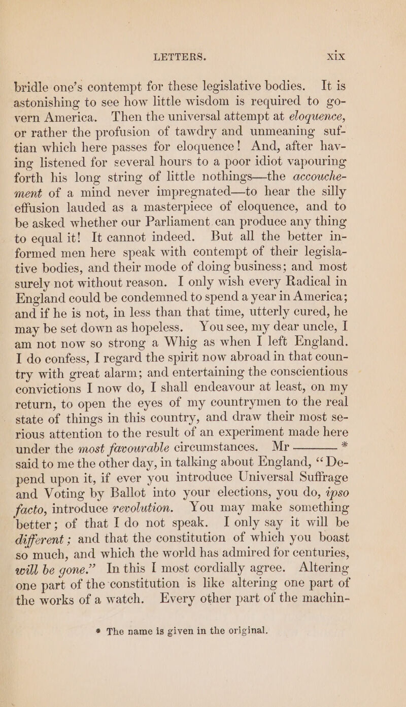 bridle one’s contempt for these legislative bodies. It is astonishing to see how little wisdom is required to go- vern America. Then the universal attempt at eloquence, or rather the profusion of tawdry and unmeaning suf- tian which here passes for eloquence! And, after hav- ing listened for several hours to a poor idiot vapouring forth his long string of little nothings—the accouche- ment of a mind never impregnated—to hear the silly effusion lauded as a masterpiece of eloquence, and to be asked whether our Parliament can produce any thing to equal it! It cannot indeed. But all the better in- formed men here speak with contempt of their legisla- tive bodies, and their mode of doing business; and most surely not without reason. I only wish every Radical in England could be condemned to spend a year in America; and if he is not, in less than that time, utterly cured, he may be set down as hopeless. Yousee, my dear uncle, I am not now so strong a Whig as when I left England. I do confess, I regard the spirit now abroad in that coun- try with great alarm; and entertaining the conscientious convictions I now do, I shall endeavour at least, on my return, to open the eyes of my countrymen to the real _ state of things in this country, and draw their most se- rious attention to the result of an experiment made here under the most favourable circumstances. Mr * said to me the other day, in talking about England, “ De- pend upon it, if ever you introduce Universal Suffrage and Voting by Ballot into your elections, you do, ipso facto, introduce revolution. You may make something better; of that Ido not speak. I only say it will be different ; and that the constitution of which you boast so much, and which the world has admired for centuries, will be gone.’ In this I most cordially agree. Altering one part of the constitution is like altering one part of the works of a watch. Every other part of the machin- # The name is given in the original.
