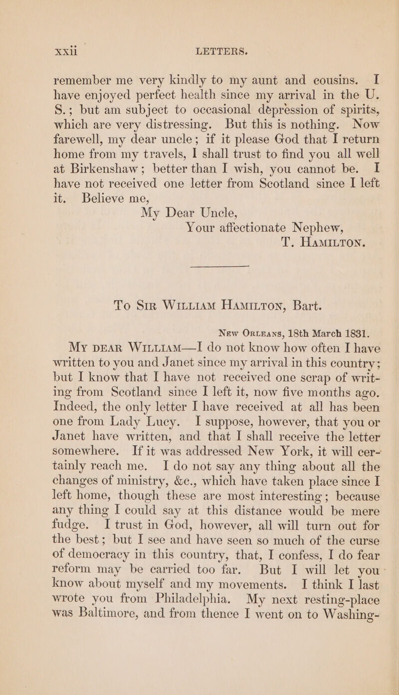 remember me very kindly to my aunt and cousins. [ have enjoyed perfect health since my arrival in the U. S.; but am subject to occasional depression of spirits, which are very distressing. But this is nothing. Now farewell, my dear uncle; if it please God that I return home from my travels, I shall trust to find you all well at Birkenshaw; better than I wish, you cannot be. I have not received one letter from Scotland since I left it. Believe me, My Dear Unele, Your affectionate Nephew, T. HaMInton. To Str Witii1amM Hamiuton, Bart. New Orteays, 18th March 1831. My pvEaR WiiiiamM—l do not know how often I have written to you and Janet since my arrival in this country; but I know that I have not received one scrap of writ- ing from Scotland since I left it, now five months ago. Indeed, the only letter I have received at all has been one from Lady Luey. I suppose, however, that you or Janet have written, and that I shall receive the letter somewhere. If it was addressed New York, it will cer- tainly reach me. I do not say any thing about all the changes of ministry, &c., which have taken place since I left home, though these are most interesting; because any thing I could say at this distance would be mere fudge. I trust in God, however, all will turn out for the best; but I see and have seen so much of the eurse of democracy in this country, that, I confess, I do fear reform may be carried too far. But I will let you: know about myself and my movements. I think I last wrote you from Philadelphia. My next resting-place was Baltimore, and from thence I went on to Washing-