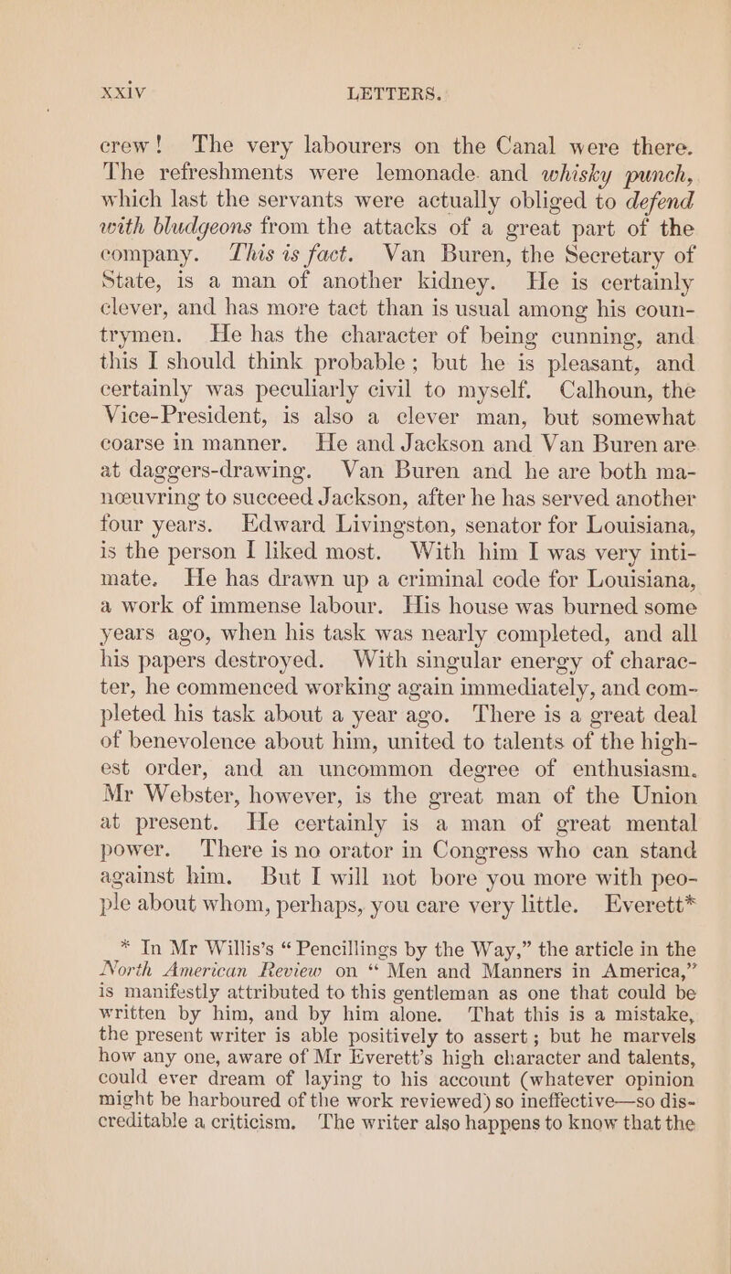 crew! The very labourers on the Canal were there. The refreshments were lemonade. and whisky punch, which last the servants were actually obliged to defend with bludgeons from the attacks of a great part of the company. This is fact. Van Buren, the Secretary of State, is a man of another kidney. He is certainly clever, and has more tact than is usual among his coun- trymen. He has the character of being cunning, and this I should think probable; but he is pleasant, and certainly was peculiarly civil to myself. Calhoun, the Vice-President, is also a clever man, but somewhat coarse in manner. He and Jackson and Van Buren are at daggers-drawing. Van Buren and he are both ma- noeuvring to succeed Jackson, after he has served another four years. Edward Livingston, senator for Louisiana, is the person I liked most. With him I was very inti- mate. He has drawn up a criminal code for Louisiana, a work of immense labour. His house was burned some years ago, when his task was nearly completed, and all his papers destroyed. With singular energy of charac- ter, he commenced working again immediately, and com- pleted his task about a year ago. There is a great deal of benevolence about him, united to talents of the high- est order, and an uncommon degree of enthusiasm. Mr Webster, however, is the great man of the Union at present. He certainly is a man of great mental power. There is no orator in Congress who can stand against him. But I will not bore you more with peo- ple about whom, perhaps, you care very little. Everett* * In Mr Willis’s “ Pencillings by the Way,” the article in the North American Review on ‘* Men and Manners in America,” is manifestly attributed to this gentleman as one that could be written by him, and by him alone. That this is a mistake, the present writer is able positively to assert; but he marvels how any one, aware of Mr Kverett’s high character and talents, could ever dream of laying to his account (whatever opinion might be harboured of the work reviewed) so ineffective—so dis- creditable a criticism. The writer also happens to know that the