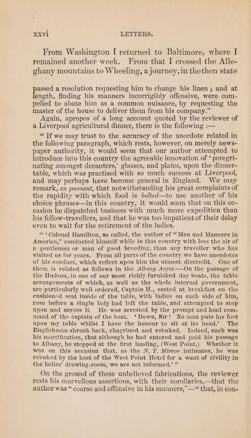 “xvi LETTERS. From Washington [ returned to Baltimore, where I remained another week. From that I crossed the Alle- ghany mountains to Wheeling, a journey, in thethen state passed a resolution requesting him to change his linen ; and at length, finding his manners incorrigibly offensive, were com- pelled to abate him as a common nuisance, by requesting the master of the house to deliver them from his company.” Again, apropos of a long account quoted by the reviewer of a Liverpool agricultural dinner, there is the following :— “ Tf we may trust to the accuracy of the anecdote related in the following paragraph, which rests, however, on merely news- paper authority, it would seem that our author attempted to introduce into this country the agreeable innovation of ‘ peregri- nating amongst decanters,’ glasses, and plates, upon the dinner- table, which was practised with so much success at Liverpool, and may perhaps have become general in England. We may remark, en passant, that notwithstanding his great complaints of the rapidity with which food is 6olted—to use another of his choice phrases—in this country, it would seem that on this oc- casion he dispatched business with much more expedition than his fellow-travellers, and that he was too impatient of their delay even to wait for the retirement of the ladies. “ ¢ Colonel Hamilton, so called, the author of “ Men and Manners in America,” conducted himself while in this country with less the air of a gentleman or man of good breeding, than any traveller who has visited us for years. From all parts of the country we have anecdotes of his conduct, which reflect upon him the utmost discredit. One of them is related as follows in the Albany Argus:—On the passage of the Hudson, in one of our most richly furnished day boats, the table arrangements of which, as well as the whole internal government, are particularly well ordered, Captain H., seated at breakfast on the cushioned seat inside of the table, with ladies on each side of him, rose before a single lady had left the table, and attempted to step upon and across it. He was arrested by the prompt and loud com- mand of the captain of the boat. ‘Down, Sir! No man puts his foot upon my table whilst I have the honour to sit at its head.’ The Englishman shrank back, chagrined and rebuked. Indeed, such was his nortification, that although he had entered and paid his passage to Albany, he stopped at the first landing, (West Point.) Whether it was on this occasion that, as the N. Y. Mirror intimates, he was rebuked by the host of the West Point Hotel for a want of civility in the ladies’ drawing-room, we are not informed.’ ” On the ground of these unbelieved fabrications, the reviewer rests his marvellous assertions, with their corollaries,—that the author was “ coarse and offensive in his manners,’ —“ that, in con-