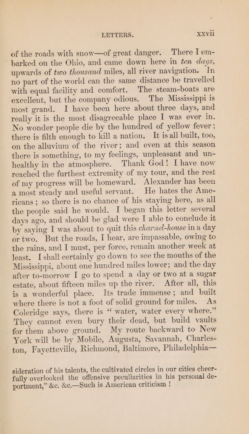 of the roads with snow—of great danger. There I em- barked on the Ohio, and came down here in ten days, upwards of two thousand miles, all river navigation. In no part of the world can the same distance be travelled with equal facility and comfort. The steam-boats are excellent, but the company odious. The Mississippi is most grand. I have been here about three days, and really it is the most disagreeable place I was ever in. No wonder people die by the hundred of yellow fever ; there is filth enough to kill a nation. It isall built, too, on the alluvium of the river; and even at this season there is something, to my feelings, unpleasant and un- healthy in the atmosphere. Thank God! I have now reached the furthest extremity of my tour, and the rest of my progress will be homeward. Alexander has been a most steady and useful servant. He hates the Ame- ricans ; so there is no chance of his staying here, as all the people said he would. I began this letter several days ago, and should be glad were I able to conclude it by saying I was about to quit this charnel-house in a day ortwo. But the roads, I hear, are impassable, owing to the rains, and I must, per force, remain another week at least. Ishall certainly go down to see the mouths of the Mississippi, about one hundred miles lower; and the day after to-morrow I go to spend a day or two at a sugar estate, about fifteen miles up the river. After all, this is a wonderful place. Its trade immense; and built where there is not a foot of solid ground for miles. As Coleridge says, there is “ water, water every where.” They cannot even bury their dead, but build vaults for them above ground. My route backward to New York will be by Mobile, Augusta, Savannah, Charles- ton, Fayetteville, Richmond, Baltimore, Philadelphia— sideration of his talents, the cultivated circles in our cities cheer- fully overlooked the offensive peculiarities in his personal de- portment,” &amp;c, &amp;c,—Such is American criticism !