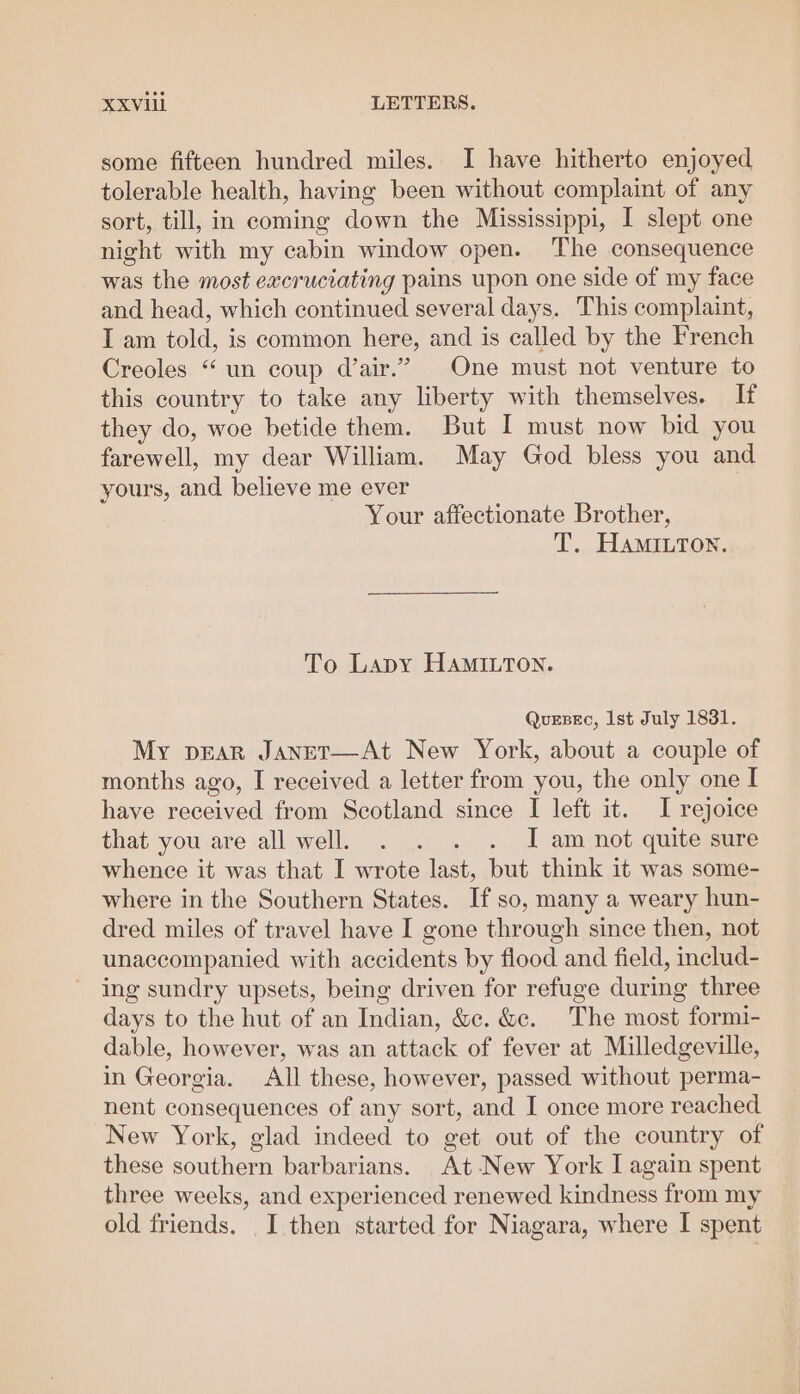 some fifteen hundred miles. I have hitherto enjoyed tolerable health, having been without complaint of any sort, till, in coming down the Mississippi, I slept one night with my cabin window open. The consequence was the most excruciating pains upon one side of my face and head, which continued several days. This complaint, I am told, is common here, and is called by the French Creoles “ un coup d’air.” One must not venture to this country to take any liberty with themselves. If they do, woe betide them. But I must now bid you farewell, my dear William. May God bless you and yours, and believe me ever Your affectionate Brother, T. HaMInton. To Lapy HAmILTon. Quezec, Ist July 1831. My pEAR JaneT—At New York, about a couple of months ago, I received a letter from you, the only one I have received from Scotland since I left it. I rejoice that you are all well, . . . . J am not quite sure whence it was that I wrote last, but think it was some- where in the Southern States. If so, many a weary hun- dred miles of travel have I gone through since then, not unaccompanied with accidents by flood and field, includ- ing sundry upsets, being driven for refuge during three days to the hut of an Indian, &amp;c. &amp;c. The most formi- dable, however, was an attack of fever at Milledgeville, in Georgia. All these, however, passed without perma- nent consequences of any sort, and I once more reached New York, glad indeed to get out of the country of these southern barbarians. At-New York I again spent three weeks, and experienced renewed kindness from my old friends. I then started for Niagara, where I spent