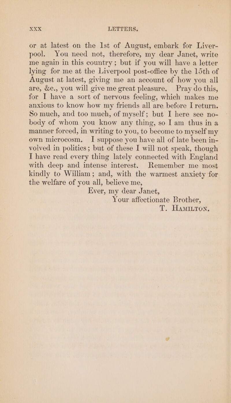 or at latest on the lst of August, embark for Liver- pool. You need not, therefore, my dear Janet, write me again in this country ; but if you will have a letter lying for me at the Liverpool post-office by the 15th of August at latest, giving me an account of how you all are, &amp;c., you will give me great pleasure. Pray do this, for I have a sort of nervous feeling, which makes me anxious to know how my friends all are before I return. So much, and too much, of myself; but I here see no- body of whom you know any thing, so I am thus ina manner forced, in writing to you, to become to myself my own microcosm. I suppose you have all of late been in- volved in politics; but of these I will not speak, though I have read every thing lately connected with England with deep and intense interest. Remember me most kindly to William; and, with the warmest anxiety for the welfare of you all, believe me, Ever, my dear Janet, Your affectionate Brother, T. Haminron,
