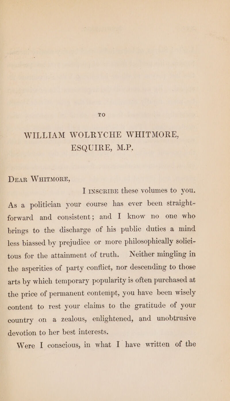 TO WILLIAM WOLRYCHE WHITMORE, ESQUIRE, M.P. Dear WHITMORE, I inscRIBE these volumes to you. As a politician your course has ever been straight- forward and consistent; and I know no one who brings to the discharge of his public duties a mind less biassed by prejudice or more philosophically solici- tous for the attainment of truth. Neither mingling in the asperities of party conflict, nor descending to those arts by which temporary popularity is often purchased at the price of permanent contempt, you have been wisely content to rest your claims to the gratitude of your eountry on a zealous, enlightened, and unobtrusive devotion to her best interests. Were I conscious, in what I have written of the
