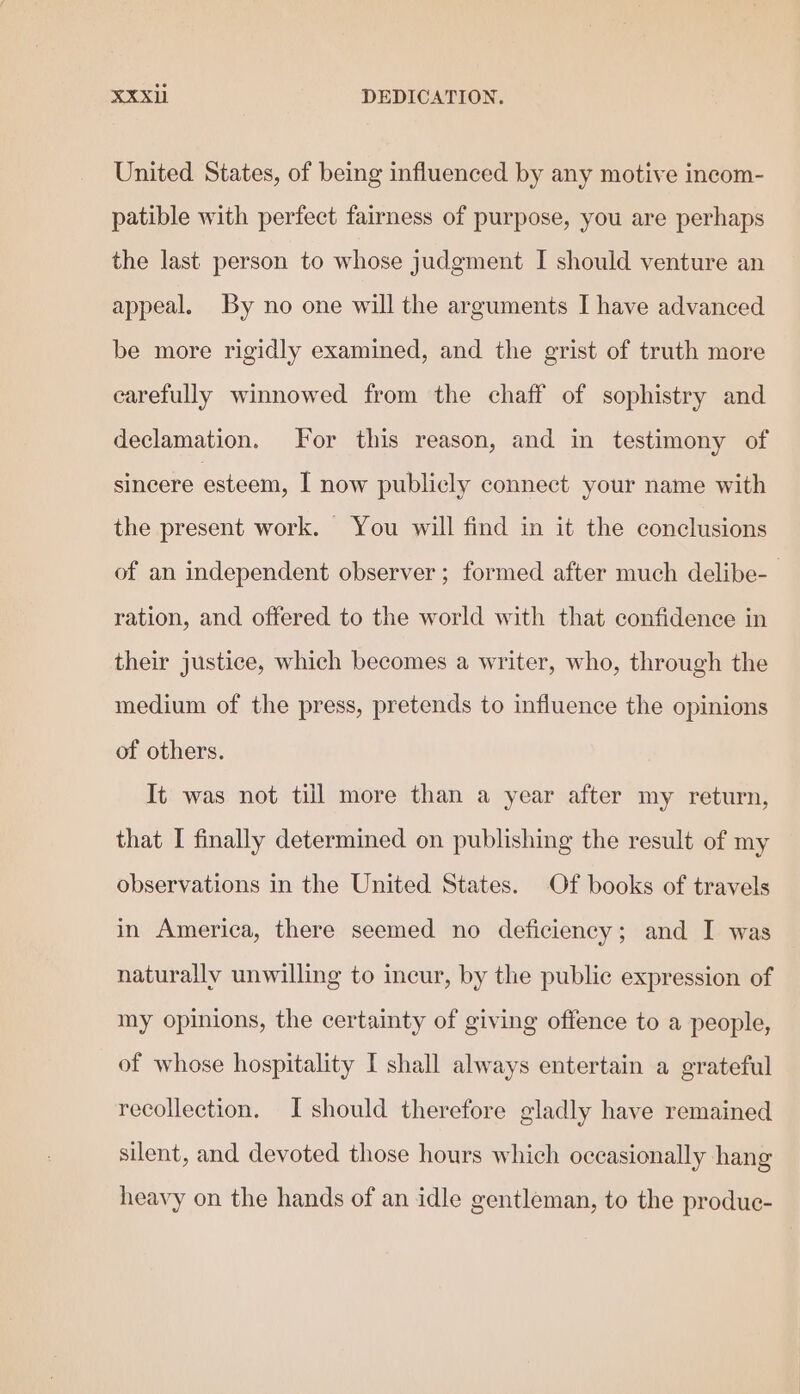 United States, of being influenced by any motive incom- patible with perfect fairness of purpose, you are perhaps the last person to whose judgment I should venture an appeal. By no one will the arguments I have advanced be more rigidly examined, and the grist of truth more carefully winnowed from the chaff of sophistry and declamation. For this reason, and in testimony of sincere esteem, I now publicly connect your name with the present work. You will find in it the conclusions of an independent observer ; formed after much delibe- ration, and offered to the world with that confidence in their justice, which becomes a writer, who, through the medium of the press, pretends to influence the opinions of others. It was not till more than a year after my return, that I finally determined on publishing the result of my observations in the United States. Of books of travels in America, there seemed no deficiency; and I was naturally unwilling to incur, by the public expression of my opinions, the certainty of giving offence to a people, of whose hospitality I shall always entertain a grateful recollection. I should therefore gladly have remained silent, and devoted those hours which occasionally hang heavy on the hands of an idle gentleman, to the produc-