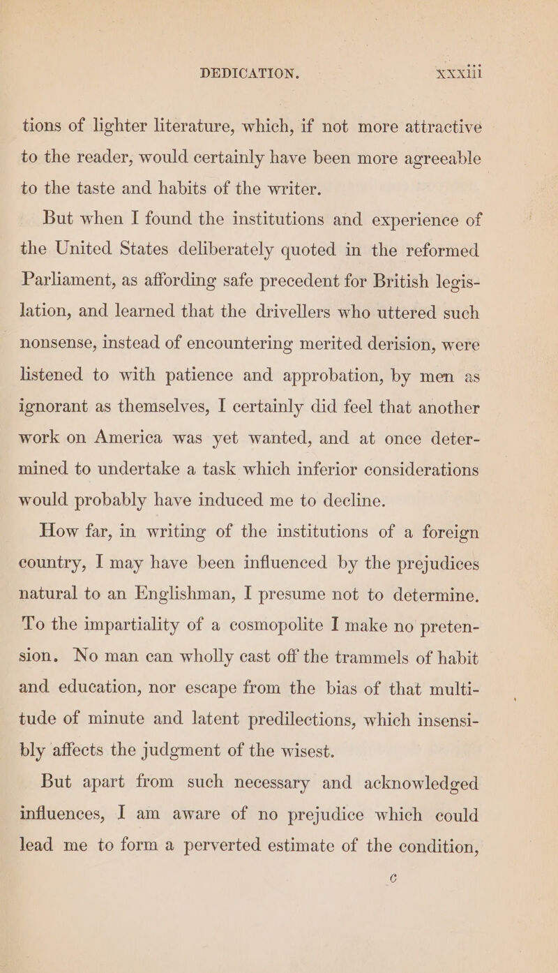 DEDICATION. XXX tions of lighter literature, which, if not more attractive to the reader, would certainly have been more agreeable to the taste and habits of the writer. But when I found the institutions and experience of the United States deliberately quoted in the reformed Parliament, as affording safe precedent for British legis- lation, and learned that the drivellers who uttered such nonsense, instead of encountering merited derision, were listened to with patience and approbation, by men as ignorant as themselves, I certainly did feel that another work on America was yet wanted, and at once deter- mined to undertake a task which inferior considerations would probably have induced me to decline. How far, in writing of the institutions of a foreign country, I may have been influenced by the prejudices natural to an Englishman, I presume not to determine. To the impartiality of a cosmopolite I make no preten- sion. No man can wholly cast off the trammels of habit and education, nor escape from the bias of that multi- tude of minute and latent predilections, which insensi- bly affects the judgment of the wisest. But apart from such necessary and acknowledged influences, I am aware of no prejudice which could lead me to form a perverted estimate of the condition, C
