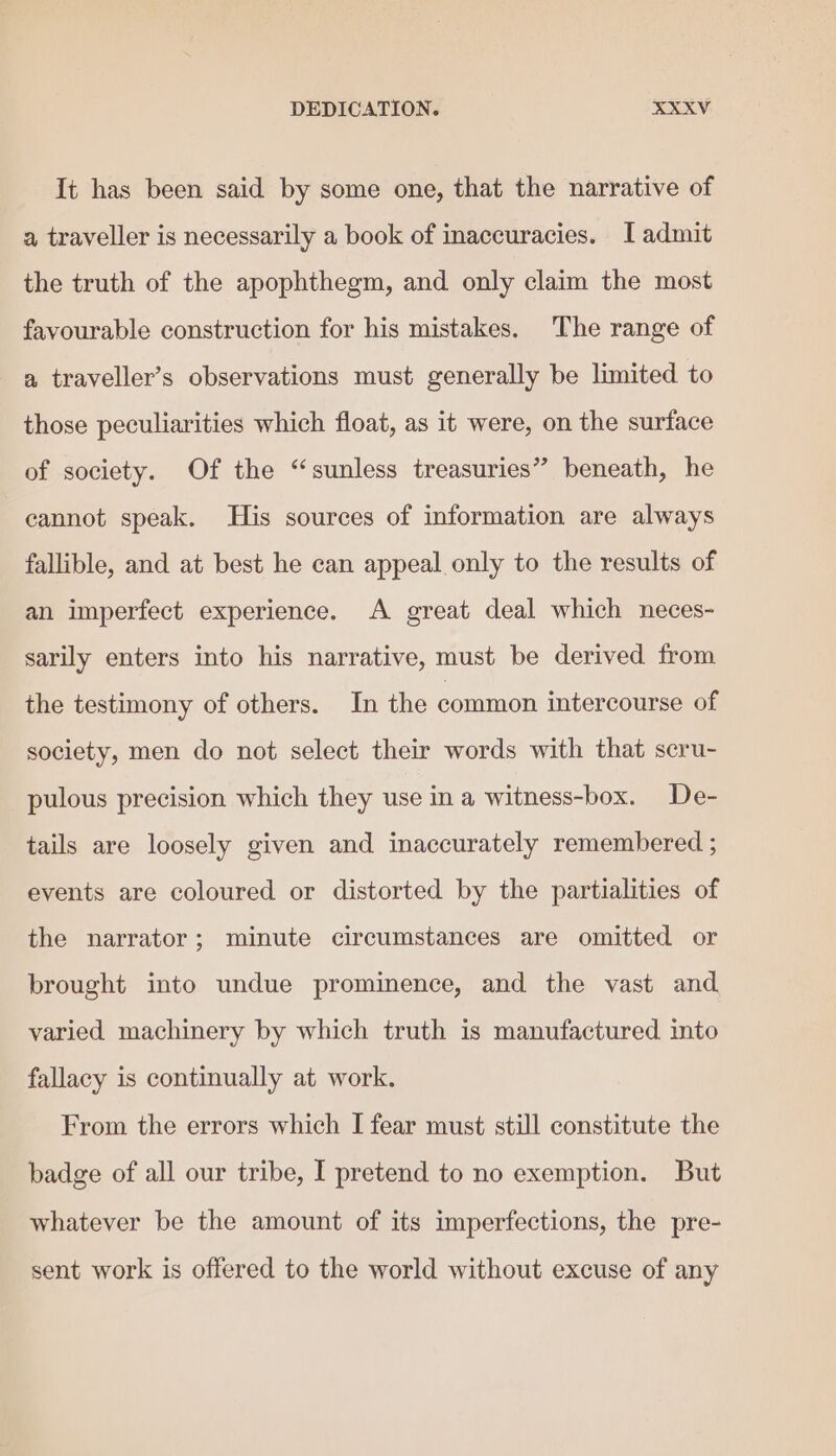 It has been said by some one, that the narrative of a traveller is necessarily a book of inaccuracies. [admit the truth of the apophthegm, and only claim the most favourable construction for his mistakes. The range of a traveller’s observations must generally be limited to those peculiarities which float, as it were, on the surface of society. Of the “sunless treasuries” beneath, he cannot speak. His sources of information are always fallible, and at best he can appeal only to the results of an imperfect experience. A great deal which neces- sarily enters into his narrative, must be derived from the testimony of others. In the common intercourse of society, men do not select their words with that scru- pulous precision which they use in a witness-box. De- tails are loosely given and inaccurately remembered ; events are coloured or distorted by the partialities of the narrator; minute circumstances are omitted or brought into undue prominence, and the vast and. varied machinery by which truth is manufactured into fallacy is continually at work. From the errors which I fear must still constitute the badge of all our tribe, I pretend to no exemption. But whatever be the amount of its imperfections, the pre- sent work is offered to the world without excuse of any