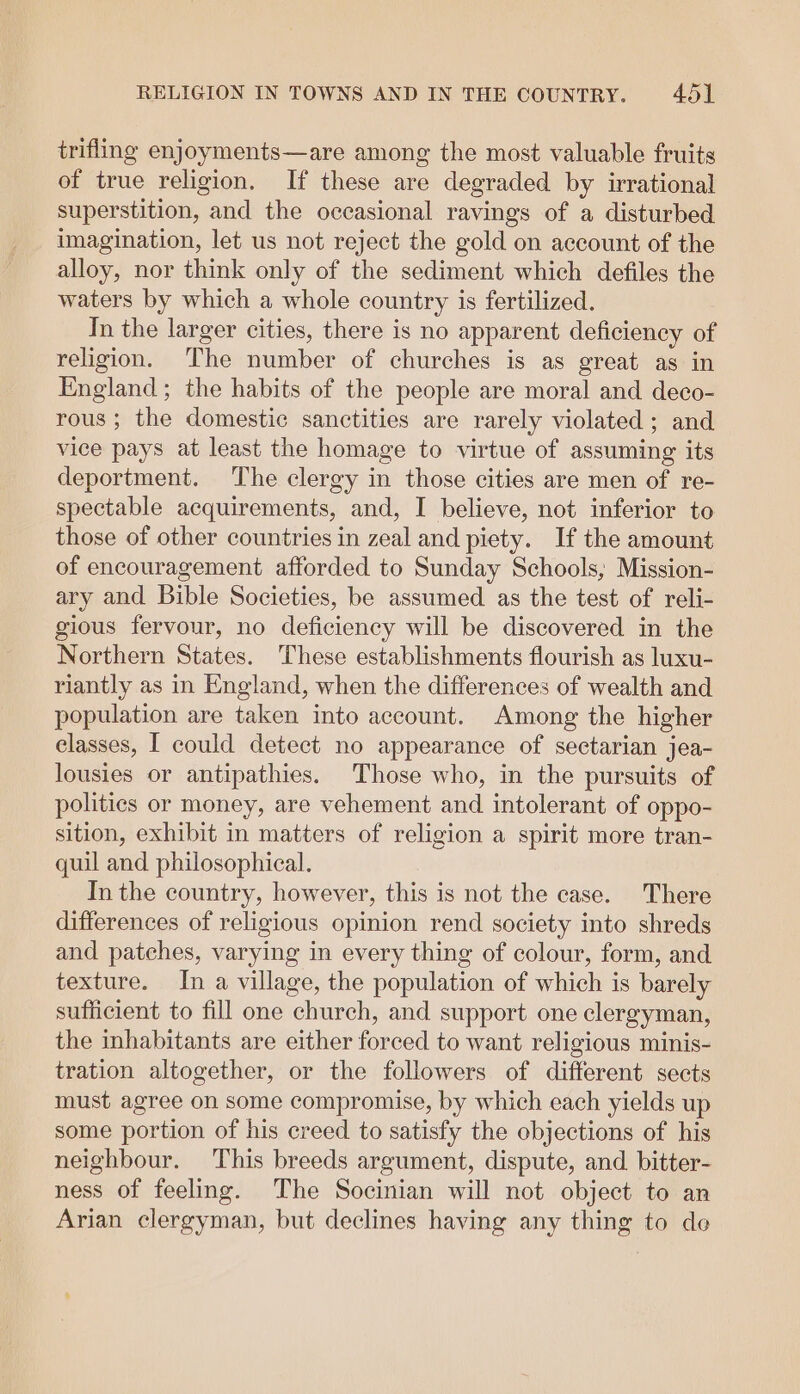 trifling enjoyments—are among the most valuable fruits of true religion, If these are degraded by irrational superstition, and the occasional ravings of a disturbed imagination, let us not reject the gold on account of the alloy, nor think only of the sediment which defiles the waters by which a whole country is fertilized. In the larger cities, there is no apparent deficiency of religion. The number of churches is as great as in England; the habits of the people are moral and deco- rous; the domestic sanctities are rarely violated; and vice pays at least the homage to virtue of assuming its deportment. The clergy in those cities are men of re- spectable acquirements, and, I believe, not inferior to those of other countries in zeal and piety. If the amount of encouragement afforded to Sunday Schools, Mission- ary and Bible Societies, be assumed as the test of reli- gious fervour, no deficiency will be discovered in the Northern States. ‘These establishments flourish as luxu- riantly as in England, when the differences of wealth and population are taken into account. Among the higher elasses, I could detect no appearance of sectarian jea- lousies or antipathies. Those who, in the pursuits of polities or money, are vehement and intolerant of oppo- sition, exhibit in matters of religion a spirit more tran- quil and philosophical. In the country, however, this is not the case. There differences of religious opinion rend society into shreds and patches, varying in every thing of colour, form, and texture. In a village, the population of which is barely sufficient to fill one church, and support one clergyman, the inhabitants are either forced to want religious minis- tration altogether, or the followers of different sects must agree on some compromise, by which each yields up some portion of his creed to satisfy the objections of his neighbour. This breeds argument, dispute, and. bitter- ness of feeling. The Socinian will not object to an Arian clergyman, but declines having any thing to de