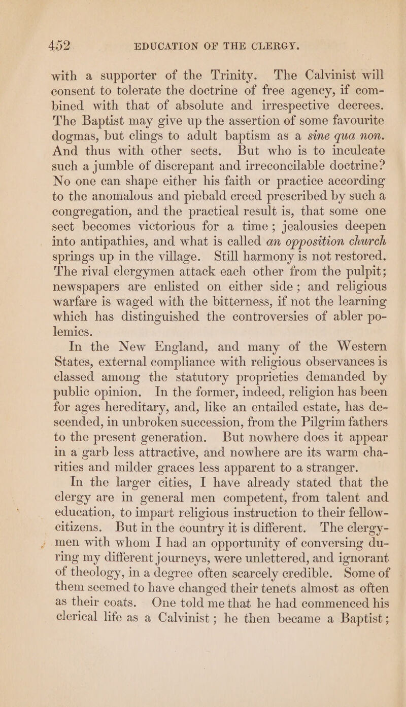 with a supporter of the Trinity. The Calvinist will consent to tolerate the doctrine of free agency, if com- bined with that of absolute and irrespective decrees. The Baptist may give up the assertion of some favourite dogmas, but clings to adult baptism as a sine qua non. And thus with other sects. But who is to inculcate such a jumble of discrepant and irreconcilable doctrine? No one can shape either his faith or practice according to the anomalous and piebald creed prescribed by such a congregation, and the practical result is, that some one sect becomes victorious for a time; jealousies deepen into antipathies, and what is called an opposition church springs up in the village. Still harmony is not restored. The rival clergymen attack each other from the pulpit; newspapers are enlisted on either side; and religious warfare is waged with the bitterness, if not the learning which has distinguished the controversies of abler po- lemics. In the New England, and many of the Western States, external compliance with religious observances is classed among the statutory proprieties demanded by public opinion. In the former, indeed, religion has been for ages hereditary, and, like an entailed estate, has de- scended, in unbroken succession, from the Pilgrim fathers to the present generation. But nowhere does it appear in a garb less attractive, and nowhere are its warm cha- rities and milder graces less apparent to a stranger. In the larger cities, I have already stated that the clergy are in general men competent, from talent and education, to impart religious instruction to their fellow- citizens. But in the country it is different. The clergy- » men with whom I had an opportunity of conversing du- ring my different journeys, were unlettered, and ignorant of theology, in a degree often scarcely credible. Some of — them seemed to have changed their tenets almost as often as their coats. One told me that he had commenced his clerical life as a Calvinist ; he then became a Baptist ;