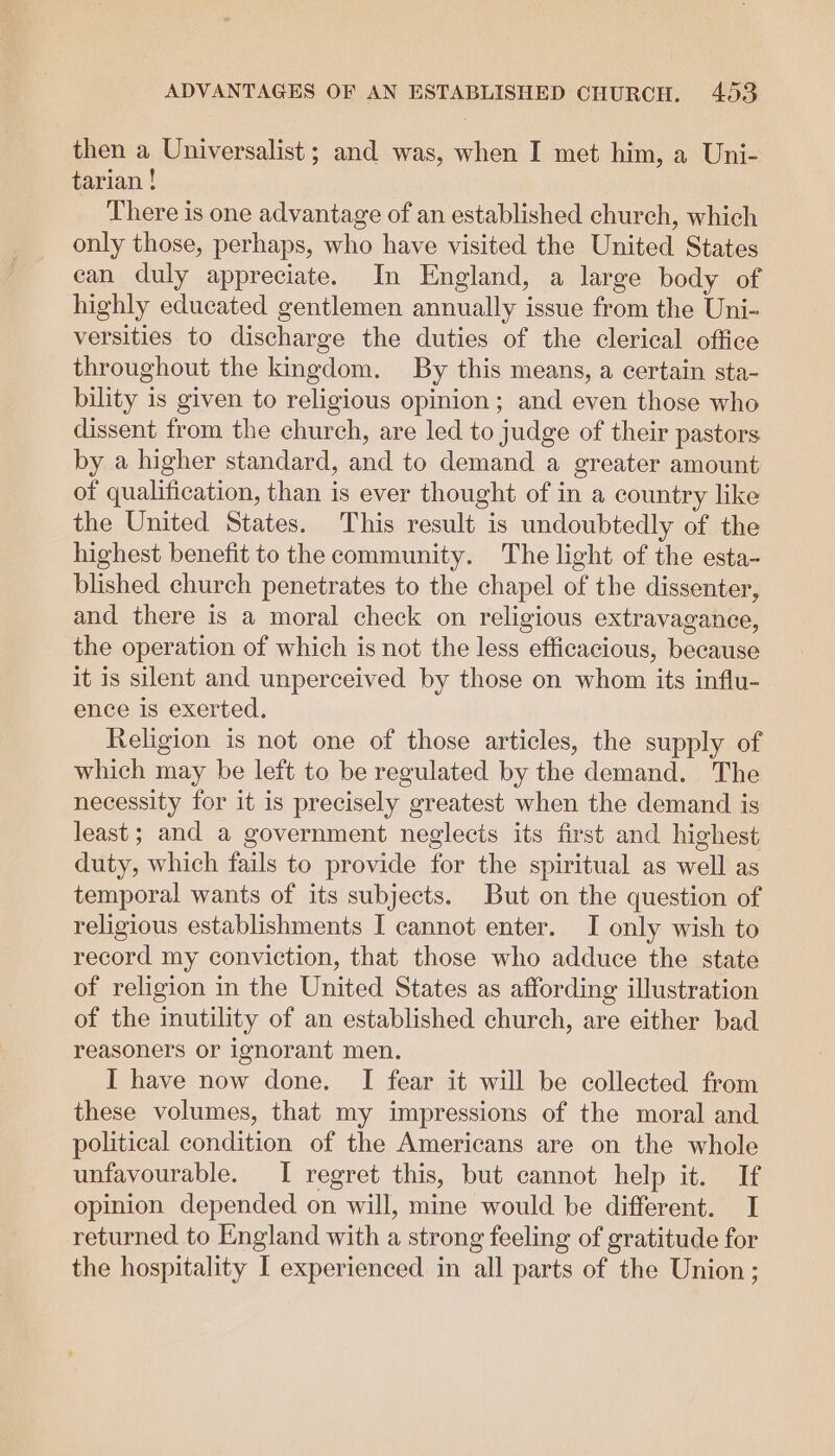then a Universalist ; and was, when I met him, a Uni- tarian ! There is one advantage of an established church, which only those, perhaps, who have visited the United States can duly appreciate. In England, a large body of highly educated gentlemen annually issue from the Uni- versities to discharge the duties of the clerical office throughout the kingdom. By this means, a certain sta- bility is given to religious opinion ; and even those who dissent from the church, are led to judge of their pastors by a higher standard, and to demand a greater amount of qualification, than is ever thought of in a country like the United States. This result is undoubtedly of the highest benefit to the community. The light of the esta- blished church penetrates to the chapel of the dissenter, and there is a moral check on religious extravagance, the operation of which is not the less efficacious, because it is silent and unperceived by those on whom its influ- ence is exerted. Religion is not one of those articles, the supply of which may be left to be regulated by the demand. The necessity for it is precisely greatest when the demand is least; and a government neglects its first and highest duty, which fails to provide for the spiritual as well as temporal wants of its subjects. But on the question of religious establishments I cannot enter. I only wish to record my conviction, that those who adduce the state of religion in the United States as affording illustration of the inutility of an established church, are either bad reasoners or ignorant men. I have now done. I fear it will be collected from these volumes, that my impressions of the moral and political condition of the Americans are on the whole unfavourable. I regret this, but cannot help it. If opinion depended on will, mine would be different. I returned to England with a strong feeling of gratitude for the hospitality I experienced in all parts of the Union;