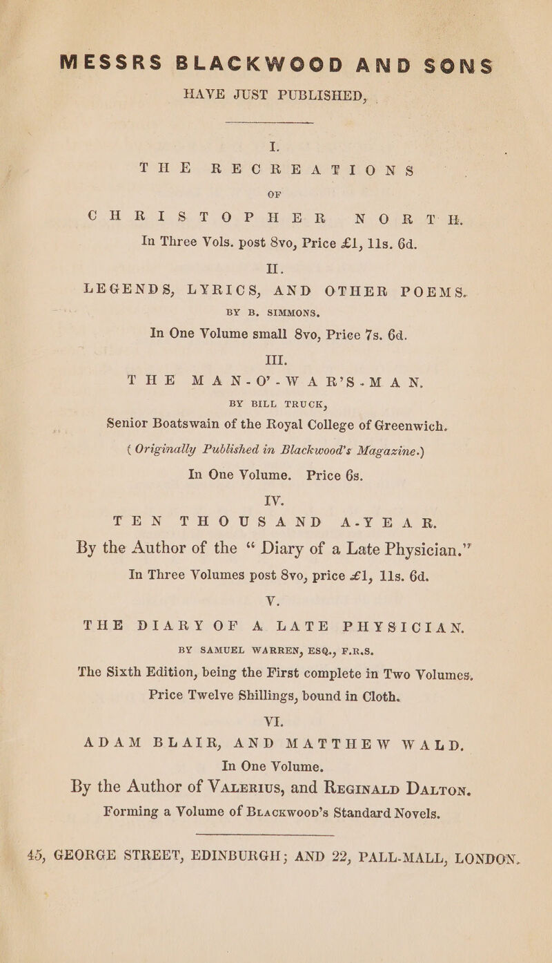 MESSRS BLACKWOOD AND SONS HAVE JUST PUBLISHED, | I. THE RE ORE AT LON S OF Co RL Sot Oy Pata E Be N Oui ee In Three Vols. post 8vo, Price £1, lls. 6d. I. LEGENDS, LYRICS, AND OTHER POEMS. BY B. SIMMONS. In One Volume small 8vo, Price 7s. 6d. Ill. THE MAN-.O'.W-A B’S.M A N, BY BILL TRUCK, Senior Boatswain of the Royal College of Greenwich. ( Originally Published in Blackwood’s Magazine.) In One Volume. Price 6s. IV. LEN THOUS AND A<¥ AOR By the Author of the “ Diary of a Late Physician.” In Three Volumes post 8vo, price £1, 11s. 6d. Vv THE DIARY OF A LATE PHYSICIAN. BY SAMUEL WARREN, ES@., F.R.S. The Sixth Edition, being the First complete in Two Volumes, Price Twelve Shillings, bound in Cloth. Vi. ADAM BLAIR, AND MATTHEW WALD. In One Volume. By the Author of Vaxerius, and Reeinatp Darron. Forming a Volume of Bracxwoon’s Standard Novels. 45, GEORGE STREET, EDINBURGH; AND 22, PALL-MALL, LONDON.