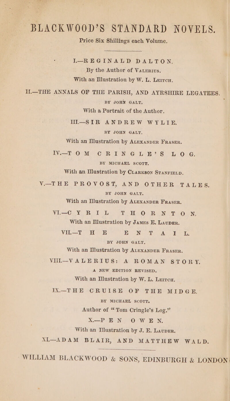 BLACKWOOD’S STANDARD NOVELS. Price Six Shillings each Volume. I—REGINALD DALTON, By the Author of Vaterivs. With an Illustration by W. L. Lerrou. Il.—THE ANNALS OF THE PARISH, AND AYRSHIRE LEGATEES. BY JOHN GALT, : With a Portrait of the Author. TI—SIR ANDREW WYLIE. BY JOHN GALT. With an Illustration by ALEXANDER FRASER. IV. OM CRINGLB?’S LOG. BY MICHAEL SCOTT, With an Mlustration by Clarkson StanFIELp. V—THE PROVOST, AND OTHER .TALES. BY JOHN GALT. With an Illustration by ALEXANDER Fraser. VI—C Y RI L DB OB OLIN With an Illustration by James E. Lauper. VIL—T H E By aN, Be cA. lB oi BY JOHN GALT. With an Illustration by AtexanpEeR FRASER. VUI—VALERIUS: A ROMAN STORY. A NEW EDITION REVISED. With an Illustration by W. L. Lerrca. IX—THE CRUISE OF THE MIDGE. BY MICHAEL SCOTT. Author of “Tom Cringle’s Log.” X—P EN OWEN. With an Illustration by J. E. Lauper. XL—ADAM BLAIR, AND MATTHEW WALD. WILLIAM BLACKWOOD & SONS, EDINBURGH & LONDON):