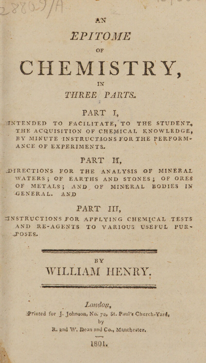 AN EPITOME CHEMISTRY, PART 3, SANTENDED TO FACILITATE, TO THE STUDENT, THE ACQUISITION OF CHEMICAL KNOWLEDGE, BY MINUTE INSTRUCTIONS FOR THE PERFORM- ANCE OF EXPERIMENTS, PART .. 14, DIRECTIONS FOR THE ANALYSIS OF MINERAL WATERS; OF EARTHS AND STONES; OF ORES OF METALS; AND OF MINERAL BODIES IN GENERAL. AND PART: I, INSTRUCTIONS FOR APPLYING CHEMICAL TESTS AND RE-AGENTS TO VARIOUS USEFUL PUR~ POSES. BY “ic WILLIAM HENRY. : London, Printed for |. Johngon, Na. 7a, St. Paul’s Church-¥ardy by R. and W. Dean and Ca,, Manchester. ; ; i8Ql,