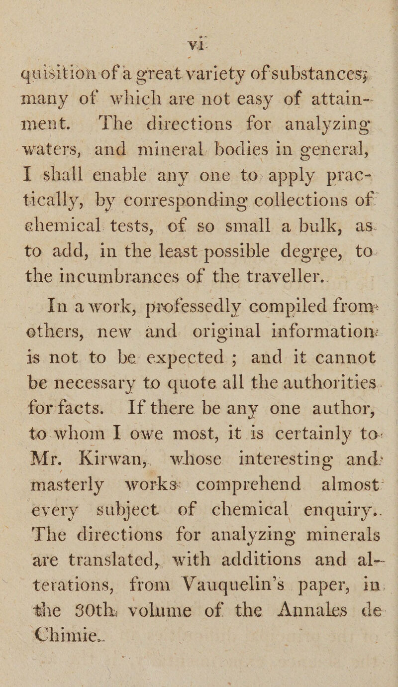 en Wes quisition of a great variety of substances; many of which are not easy of attain-- ment. The directions for analyzing waters, and mineral. bodies in general, I shall enable any one to. apply prac- tically, by corresponding collections of ehemical tests, of so small a bulk, as. to add, in the least possible degree, to. the incumbrances of the traveller. In awork, professedly compiled from» others, new and original information: is not to be expected ; and it cannot be necessary to quote all the authorities. for facts. If there be any one author, to whom I owe most, it is certainly to. Mr. Kirwan, whose interesting and: masterly works: comprehend almost: every subject of chemical enquiry.. The directions for analyzing minerals are translated, with additions and al-- terations, fron. Vauquelin’s paper, in: the 30th: volume of the Annales de Chinie.. |