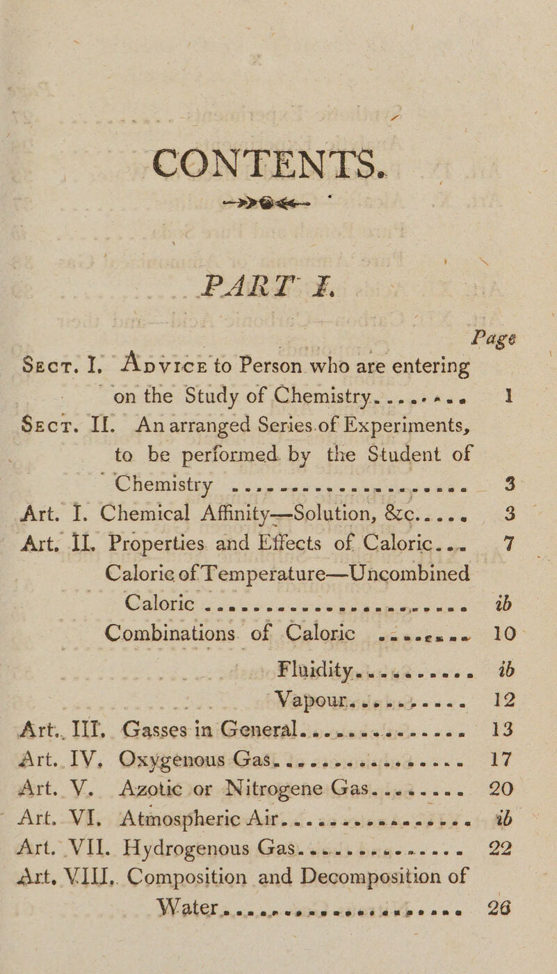 CONTENTS. - Ox ~ RPART £, Sect. I, Apvrce to Person who are entering on the Study of Chemistry. ...-+.. $ecr. Il An arranged Series.of Experiments, to be performed by the Student of Art. I. Chemical LER rae &amp;e. ys Art. II, Properties. and Effects of Caloric... Calorie of ‘Temperature—Uncombined COdlotiees soe esce 3 ene Re ee Combinations. of Caloric akbar Ploplityniicwe wees Vapowtievlcinp-s-. Art., II, pe imGreneral iecnicdalajee soon Art.. TV, Oxygenous Gash ie csesiceciea ss. Art. V...Azotie or Nitrogene Gas. ....... Art. VI, ‘Atmospheric Air.......-- Jn SEE wert. VIL. Hydrogenons Gad. viess bewe.n eas art. VII, Composition and Decomposition of WMV ater so wie) wine Woo ono I 26