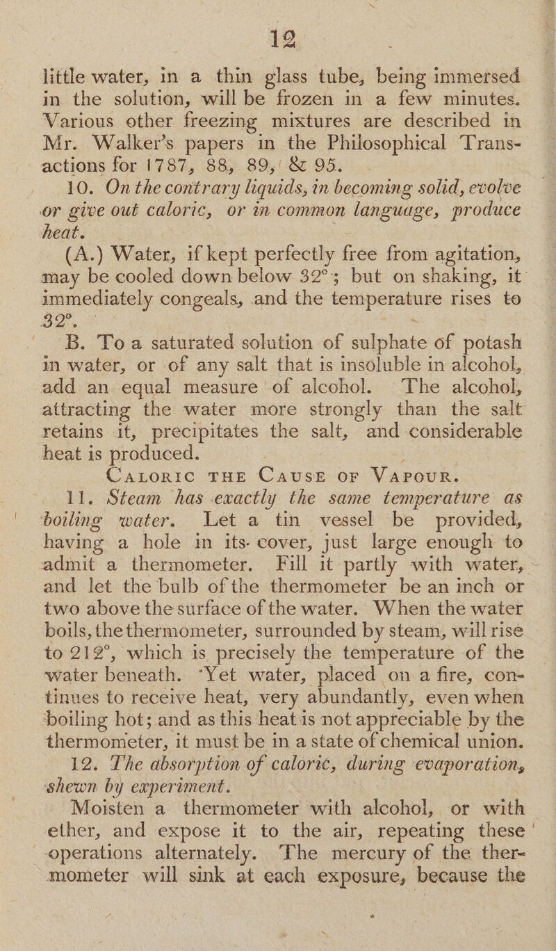 little water, in a thin glass tube, being immersed in the solution, will be frozen in a few minutes. Various other freezing mixtures are described in Mr. Walker’s papers in the Philosophical Trans- actions for 1787, 88, 89,‘ &amp; 95. 10. On the contrary liquids, in becoming solid, evolve or give out caloric, or in common language, produce heat. 5 (A.) Water, if kept perfectly free from agitation, may be cooled down below 32°; but on shaking, it immediately congeals, and the temperature rises to BA B. To a saturated solution of sulphate of potash in water, or of any salt that is insoluble in alcohol, add an equal measure -of alcohol. The alcohol, attracting the water more strongly than the salt retains it, precipitates the salt, and considerable heat is produced. , Catoric THE Cause oF VAPOUR. 11. Steam has exactly the same temperature as boiling water. Let a tin vessel be provided, having a hole in its- cover, just large enough to admit a thermometer. Full it partly with water, - and let the bulb of the thermometer be an inch or two above the surface of the water. When the water boils, the thermometer, surrounded by steam, will rise to 212°, which is precisely the temperature of the water beneath. “Yet water, placed on a fire, con- tinues to receive heat, very abundantly, even when boiling hot; and as this heat is not appreciable by the thermometer, it must be in a state of chemical union. 12. The absorption of caloric, during evaporation, shewn by experiment. Moisten a thermometer with alcohol, or with ether, and expose it to the air, repeating these ' operations alternately. The mercury of the ther- mometer will sink at each exposure, because the