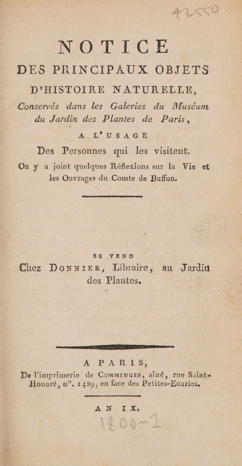 NOTICE DES PRINCIPAUX OBJETS D'HISTOIRE NATURELLE, €Conservés dans les Galeries du Muséum du Jardin des Plantes de Paris, M: L'USAGE Des Personnes qui les visitent. On y a joint quelques Réflexions sur la Vie et les Ouvrages du Comte de Buffon. SE VEND Chez Doxntrer, Libraire, au Jardin des Plantes. a PR EEE RP sans WU PA DES De l'imprimerie de Comminezs, aîné, rue Saint= Honoré, n°, 1429, en face des Petites-Ecuries. ”. AP. ÊQRE È &amp;