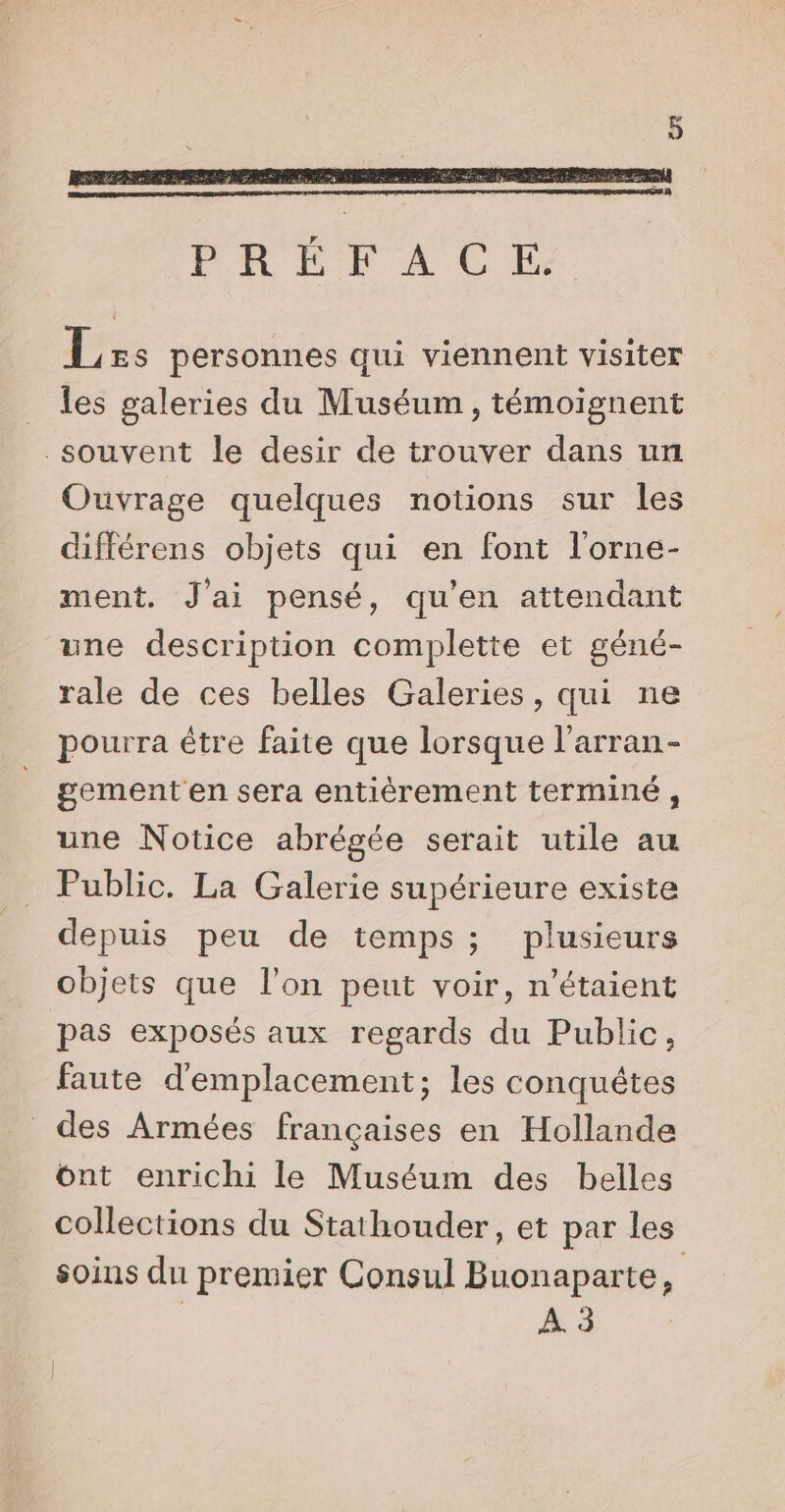 Less personnes qui viennent visiter _ les galeries du Muséum, témoignent souvent le desir de trouver dans un Ouvrage quelques notions sur les différens objets qui en font l’orne- ment. J'ai pensé, qu'en attendant une description complette et géné- rale de ces belles Galeries, qui ne pourra être faite que lorsque l’arran- gement en sera entièrement terminé , une Notice abrégée serait utile au Public. La Galerie supérieure existe depuis peu de temps; plusieurs objets que l'on peut voir, n'étaient pas exposés aux regards du Public, faute d'emplacement; les conquêtes des Armées françaises en Hollande ont enrichi le Muséum des belles collections du Stathouder, et par les soins du premier Consul Buonaparte, | À. 3