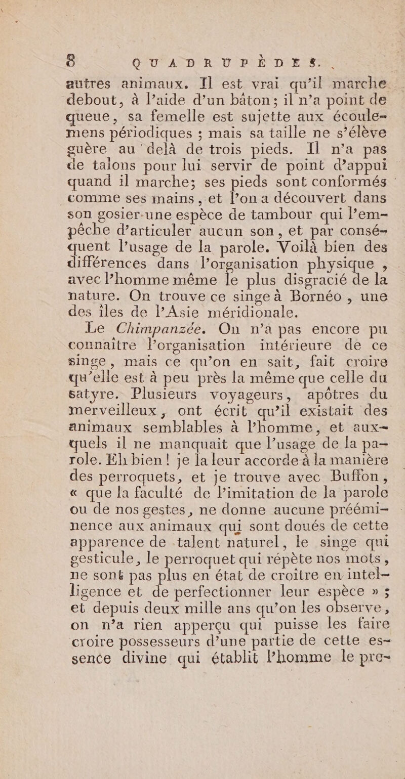 autres animaux. Il est vrai qu’il marche debout, à l’aide d’un bâton; il n’a point de queue, sa femelle est sujette aux écoule- mens périodiques ; mais sa taille ne s’élève guère au delà de trois pieds. Il n’a pas de talons pour lui servir de point d'appui quand il marche; ses pieds sont conformés comme ses mains , et l’on a découvert dans son gosier-une espèce de tambour qui l’em- pêche d’articuler aucun son, et par consé- quent l’usage de la parole. Voilà bien des différences dans l’organisation physique , avec l’homme même à plus disgracié de la nature. On trouve ce singe à Bornéo , une des iles de PAsie méridionale. Le Chimpanzée. On n’a pas encore pu connaitre l’organisation intérieure de ce singe, mais ce qu’on en sait, fait croire qu'elle est à peu près la même que celle du satyre. Plusieurs voyageurs, apôtres du merveilleux, ont écrit qu’il existait des animaux semblables à l’homme, et aux quels il ne manquait que l’usage de la pa- role. Eh bien! je la leur accorde à la manière des perroquets, et je trouve avec Buffon, « que la faculté de limitation de la parole ou de nos gestes, ne donne aucune préémi- nence aux animaux qui sont doués de cette apparence de talent naturel, le singe qui sesticule, le perroquet qui répète nos mots, ne soné pas plus en état de croître en. intel- ligence et de perfectionner leur espèce » ; et depuis deux mille ans qu’on les observe, on n’a rien apperçu qui puisse les faire croire possesseurs d’une partie de cette es- sence divine qui établit Phomme le pre-