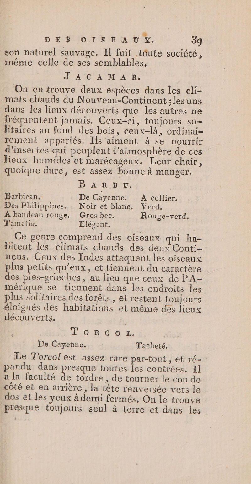 #Æ DÉS OTSE A U %x. 39 son naturel sauvage. Il fuit tôute société, même celle de ses semblables, JACAMAR. On en trouve deux espèces dans les cli- mats chauds du Nouveau-Continent ;lesuns dans les lieux découverts que les autres ne fréquentent jamais. Ceux-ci, toujours so- litaires au fond des bois, ceux-là, ordinai= rement appariés. Ils aiment à se nourrir d'insectes qui peuplent l'atmosphère de ces lieux humides et marécageux. Leur chair, quoique dure, est assez bonne à manger. B AA E-V. Barbican.. De Cayenne. À collier. Des Philippines. Noir et blanc, Verd. À bandeau rouge, Gros bec. Rouge-verd. T'amatia. Elégant. Ce genre comprend des oiseaux qui ha- bitent les climats chauds des deux Conti- nens. Ceux des Indes attaquent les oiseaux plus petits qu’eux, et tiennent du caractère des pies-grieches, au lieu que ceux de PA- mérique se tiennent dans les endroits les plus solitaires des forêts, et restent toujours éloignés des habitations et même des Hi découverts. Toto r. | De Cayenne. Tacheté. ‘Le Torcol est assez rare ar-tout , et ré- andu dans presque toutes Le contrées. Il a la faculté de tordre , de tourner le cou de côté et en arrière , la tête renversée vers le dos et les yeux à demi fermés, On le trouve Presque toujours seul à terre et dans les