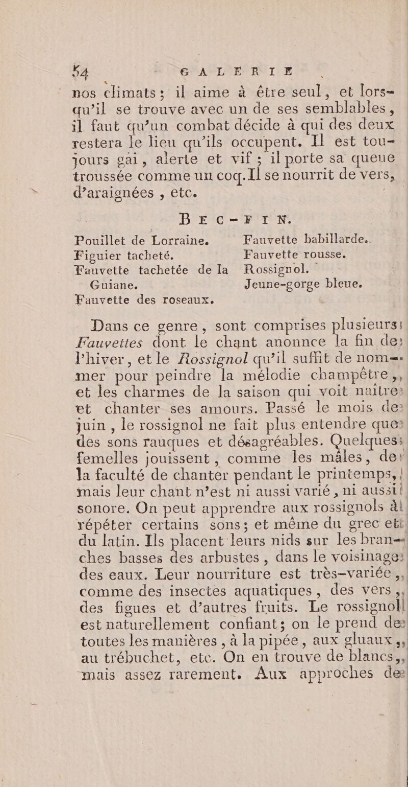 nos climats: il aime à être seul, et lors- qu’il se trouve avec un de ses semblables, il faut qu’un combat décide à qui des deux restera le lieu qu’ils occupent. Il est tou- jours gai, alerte et vif ; il porte sa queue troussée comme un coq. Il se nourrit de vers, d’araignées , etc. BEC-FIN. Pouillet de Lorraine. Fauvette babillarde. Figuier tacheté,. Fauvette rousse. Fauvette tachetée de la Rossignol. Guiane. Jeune-gorge bleue. Fauvette des roseaux. Dans ce genre, sont comprises plusieurs: Fauveites dont le chant anonnce la fin de: l’hiver, etle Rossignol qu’il suffit de nom. mer pour peindre la mélodie champêtre, et les charmes de Ja saison qui voit naitre» et chanter ses amours. Passé le mois de: juin , le rossignol ne fait plus entendre que des sons rauques et désagréables. Quelques: femelles jouissent, comme les mâles, der la faculté de chanter pendant le printemps, | imais leur chant n’est ni aussi varié, ni aussil sonore. On peut apprendre aux rossignols àl, répéter certains sons; et même du grec ebt: du latin. Ils placent leurs nids sur les bran ches basses des arbustes , dans le voisinage: des eaux. Leur nourriture est très-variée,, comme des insectes aquatiques, des vers, des figues et d’autres fruits. Le rossignol] est naturellement confiant; on le prend des toutes les manières , à la pipée, aux gluaux,, au trébuchet, etc. On en trouve de blancs, mais assez rarement. Aux approches de