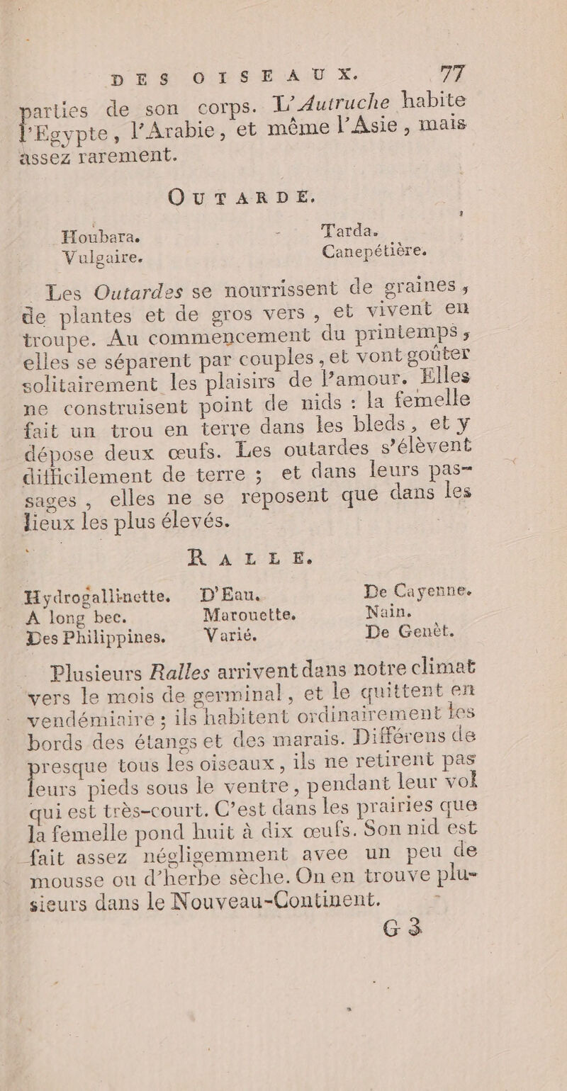 Lo de son corps. T/Autruche habite - . À , E . l'Egypte, l’Arabie, et même l'Asie , mais assez rarement. OUTARDE. _Houbara. - T'arda. Vulgaire. Canepétière. _ Les Outardes se nourrissent de graines, de plantes et de gros vers, et vivent en troupe. Au commencement du printemps ;, elles se séparent par couples ,et vont goûter solitairement les plaisirs de amour. Elles ne construisent point de nids : la femelle fait un trou en terre dans les bleds, et y dépose deux œufs. Les outardes s'élèvent difficilement de terre ; et dans leurs pas- sages , elles ne se reposent que dans les lieux les plus élevés. | + RALLE. Hydrogallinette, D'Eau. De Cayenne. À long bec. Marouette, Nain. Des Philippines. Varié. De Genèt. Plusieurs Ralles arrivent dans notre climat vers le mois de germinal, et le quittent en vendémiaire : ils habitent ordinairement tes bords des étanss et des marais. Différens de pr. tous les oiseaux, ils ne retirent pas eurs pieds sous le ventre, pendant leur vol qui est très-court. C’est dans les prairies que la femelle pond huit à dix œufs. Son nid est _ fait assez négligemment avee un peu de mousse ou d’herbe sèche. On en trouve plu- sieurs dans le Nouveau-Continent. ? G à