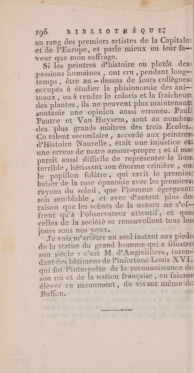 ; , ge « Cal à ) 196 BIBLIOTHEQUE: au rang des premiers artistes de la Capitale: et de l'Europe, et parle mieux en leur fa-- veur que mon suffrage. | Si les peintres d'histoire ou plutôt des: passions humaines , ont cru , pendant long-- temps, être au — dessus de leurs collèouess occupés à étudier la phisionomie des ani-- maux , ou à rendre Le coloris et la fraicheurr des plantes, ils ne peuvent plus maintenantt soutenir une opinion aussi erronée. Paull Pautre et Van Huysem, sont au nombre: des plus grands maîtres des trois Ecoles. Ce Le secondaire , accordé aux peintress d'Histoire Naurelle, était une injustice eët une erreur de notre amour-propre ; et il mee parait aussi difficile de représenter le liom terrible , hérissant son énorme crinière ; OU le papillon folâtre, qui ravit le premierr baiser de la rose épanouie avec les premiers: rayons du soleil, que homme égorgeantt son semblable , et avec d’autant plus des raison que les scènes dela nature ne sof-+ frent qu'à l’observateur attentif, et quef celles de la société se renouvellent tous lesk jours sous nos yeux. | Te vais nv’arrêter un seulinstant au piedss de la statue du grand homme qui a illustréé son siècle : c’est M. d’Angivilliers, inten« dantdes bâtimens de l’infortuné Louis XVI, qui fut Pinterprète de la reconnaissance de Son roi et de la nation française , en faisant! élever ce monument, dû vivant même dét Buffon. | sé DT PR ER