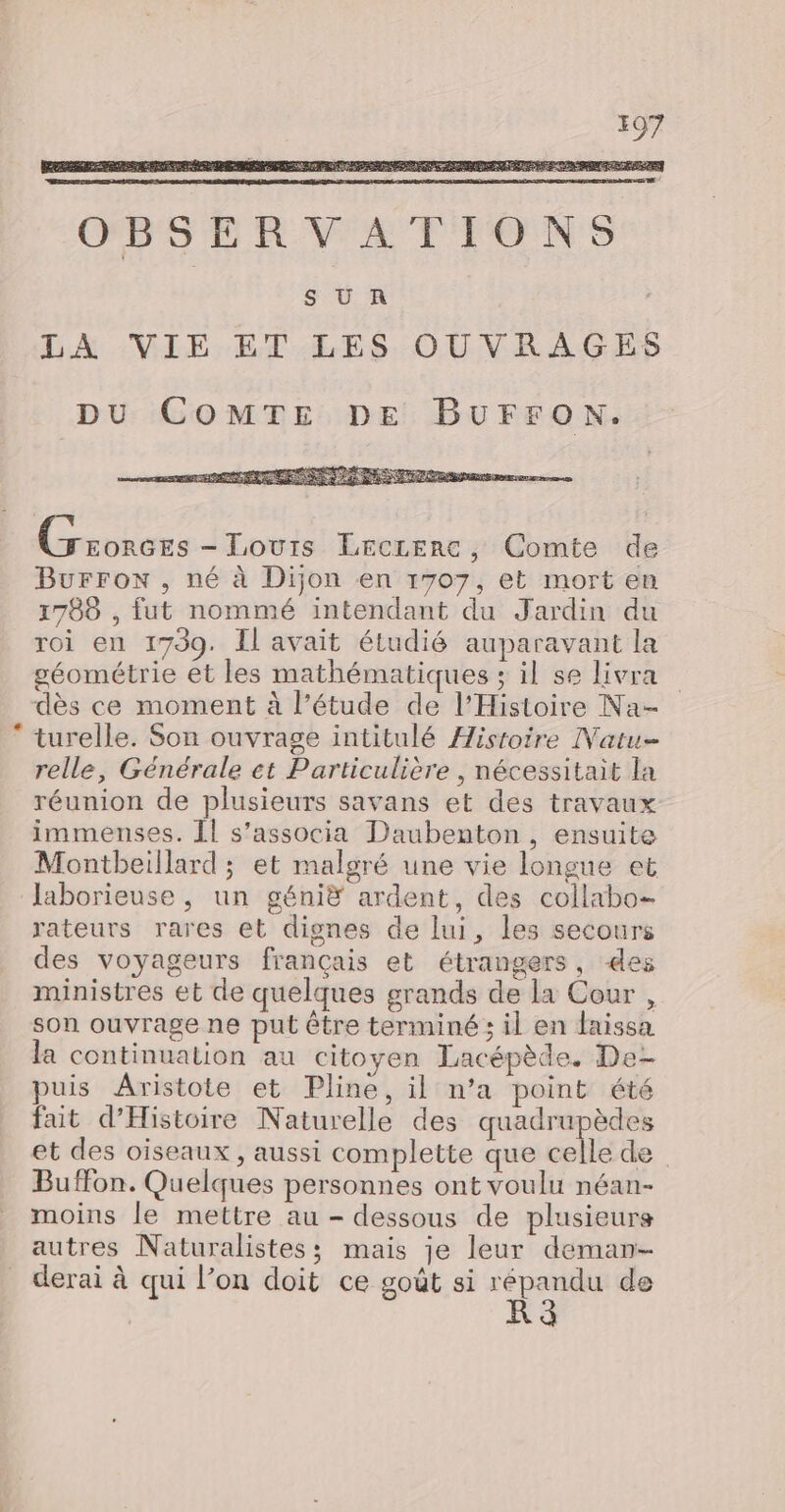 OBSERVATIONS SOU. R LA VIE ET LES OUVRAGES DU COMTE DE BUFFON. Groncrs - Tours LEccerc, Comte de Burron , né à Dijon en 1707, et mort en 1788 , fut nommé intendant du Jardin du roi en 1739. Il avait étudié auparavant la géométrie et les mathématiques ; il se livra dès ce moment à l’étude de l'Histoire Na- turelle. Son ouvrage intitulé Histoire Natu- relle, Générale ct Particulière , nécessitait la réunion de plusieurs savans et des travaux immenses. Îl s’associa Daubenton, ensuite Montbeillard ; et malgré une vie longue et laborieuse , un génië ardent, des collabo- rateurs rares et dignes de lui, les secours des voyageurs français et étrangers, des ministres et de quelques grands de la Cour , son ouvrage ne put être terminé ; il en faissa la continuation au citoyen Lacépède. De- puis Aristote et Pline, il n’a point été fut d'Histoire Naturelle des quadrupèdes et des oiseaux, aussi complette que celle de Buffon. Quelques personnes ont voulu néan- moins le mettre au - dessous de plusieurs autres Naturalistes; mais je leur deman- derai à qui l’on doit ce goût si répandu de