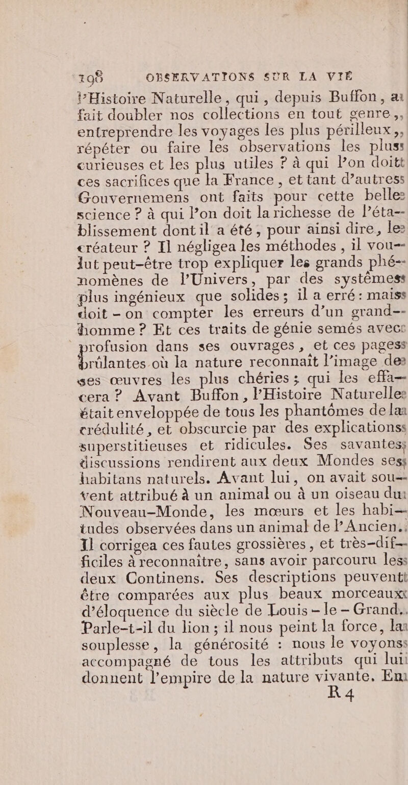 195 OBSERVATIONS SUR LA VIE PHistoire Naturelle, qui, depuis Buffon, ai fait doubler nos collections en tout genre, entreprendre les voyages les plus périlleux,, répéter ou faire les observations les plus: curieuses et les plus utiles ? à qui Pon doitt ces sacrifices que la France , et tant d’autress Gouvernemens ont faits pour cette belle: science ? à qui lon doit la richesse de Péta-- blissement dont il a été, pour ainsi dire, lez créateur ? Il négligea les méthodes , il vou-- Jut peut-être trop expliquer les grands phé-- nomènes de l'Univers, par des systèmess plus ingénieux que solides; il a erré : maiss doit - on compter les erreurs d’un grand-- homme ? Et ces traits de génie semés avect profusion dans ses ouvrages, et ces pagess dut où la nature reconnait l’image des ses œuvres les plus chéries ; qui les effa— cera ? Avant Buffon, l'Histoire Naturelles était enveloppée de tous les phantômes de laa crédulité, et obscurcie par des explicationss superstitieuses et ridicules. Ses savantes; discussions rendirent aux deux Mondes sess habitans naturels. Avant lui, on avait sou— vent attribué à un animal ou à un oiseau dur Nouveau-Monde, les mœurs et les habi— tudes observées dans un animal de l'Ancien. I] corrigea ces fautes grossières , et très-dif ficiles à reconnaitre, sans avoir parcouru less deux Continens. Ses descriptions peuventi être comparées aux plus beaux morceaux d’éloquence du siècle de Louis - le - Grand. Parle-t-il du lion ; il nous peint la force, las souplesse, la générosité : nous le voyons: accompagné de tous les attributs qui lui donnent l'empire de la nature vivante, Emi R 4