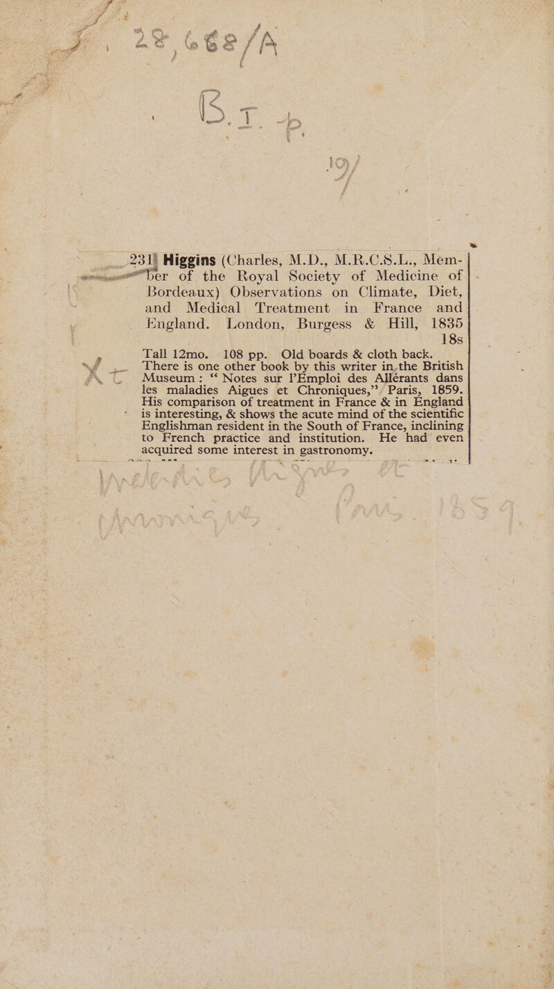 2318 Higgins (Charles, M.D., M.R.C. S. L., Mem- Bordeaux) Observations on Climate, Diet, and Medical Treatment in France and England. London, Burgess &amp; Hill, 1835 18s Tall 12mo. 108 pp. Old boards &amp; cloth back. There is one other book by this writer in,the British Museum: ‘* Notes sur ’?Emploi des Allérants dans les maladies Aigues et Chroniques,”, Paris, 1859. His comparison of treatment in France &amp; in England | is interesting, &amp; shows the acute mind of the scientific Englishman resident in the South of France, inclining to French practice and institution. He had even acquired some interest in gastronomy. ses —~ - ~~ ae