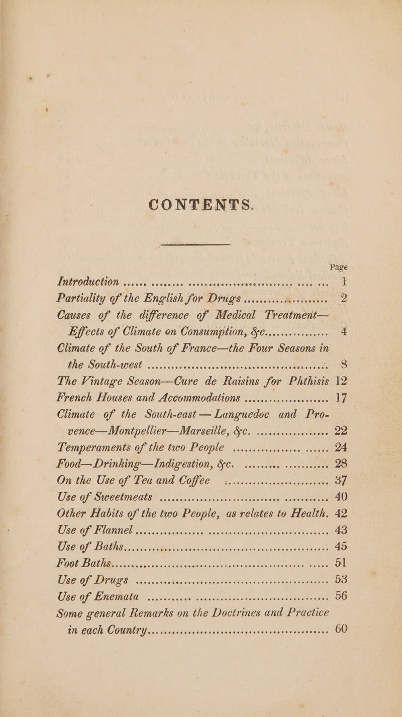 CONTENTS. Page TRE GOUCUON eavakd? vce ivad sedigcveestide Bae ca calibenas guise 1 Partiality of the English for Druiis Viletscs Meese 2 Causes of the difference of Medical Treatment— Effects of Climate on Consumption, &C...ccscececevene 4 Climate of the South of France—the Four Seasons in GRO South-west... cise aseusstnvesss onteresdsonseseaag tenes 8 The Vintage Season—Cure de Raisins for Phthisis 12 French Houses and Accommodations ....... 4,0 aes 17 Climate of the South-east —Languedoe and Pro- vence—Montpellier—Marseille, 8. ..cccecscasoceees 22 Temperaments of the two People .....ccccccocoeae savase 24 Food—Drinking—Indigestion, &C. ...ccccve sovevseeees 28 On the Use of Gea and Coffee. Ziiceccctesccacasucot cute 37 U86 Of SU CCUINEUR occ coxkcn sie cnacdeemats sie eopme tai 40 Other Habits of the two People, as relates to Health. 42 OPE) NGI A) AOE Rena te IEE Se ENE TEM Oe ONT 8 43 527 OF TRG ies IIe oa: cee vslalo-as Sule waste Seen ae ees 45 Li OOG TROON Se ocl wa nicest de caged sevasansitecedtoniel daa aecti ay | WCCO PO Sis ob dwn sedins (aha x6 Wloanlans cise natesvsn saaaene 53 CIEE OF MON, ais dun aslek is, udanedasveevaest~saceene eae 56 Some general Remarks on the Doctrines and Practice UA CBC COUMIOU. cols ainnasdiecessutcanedderescenagencsareaetns 60