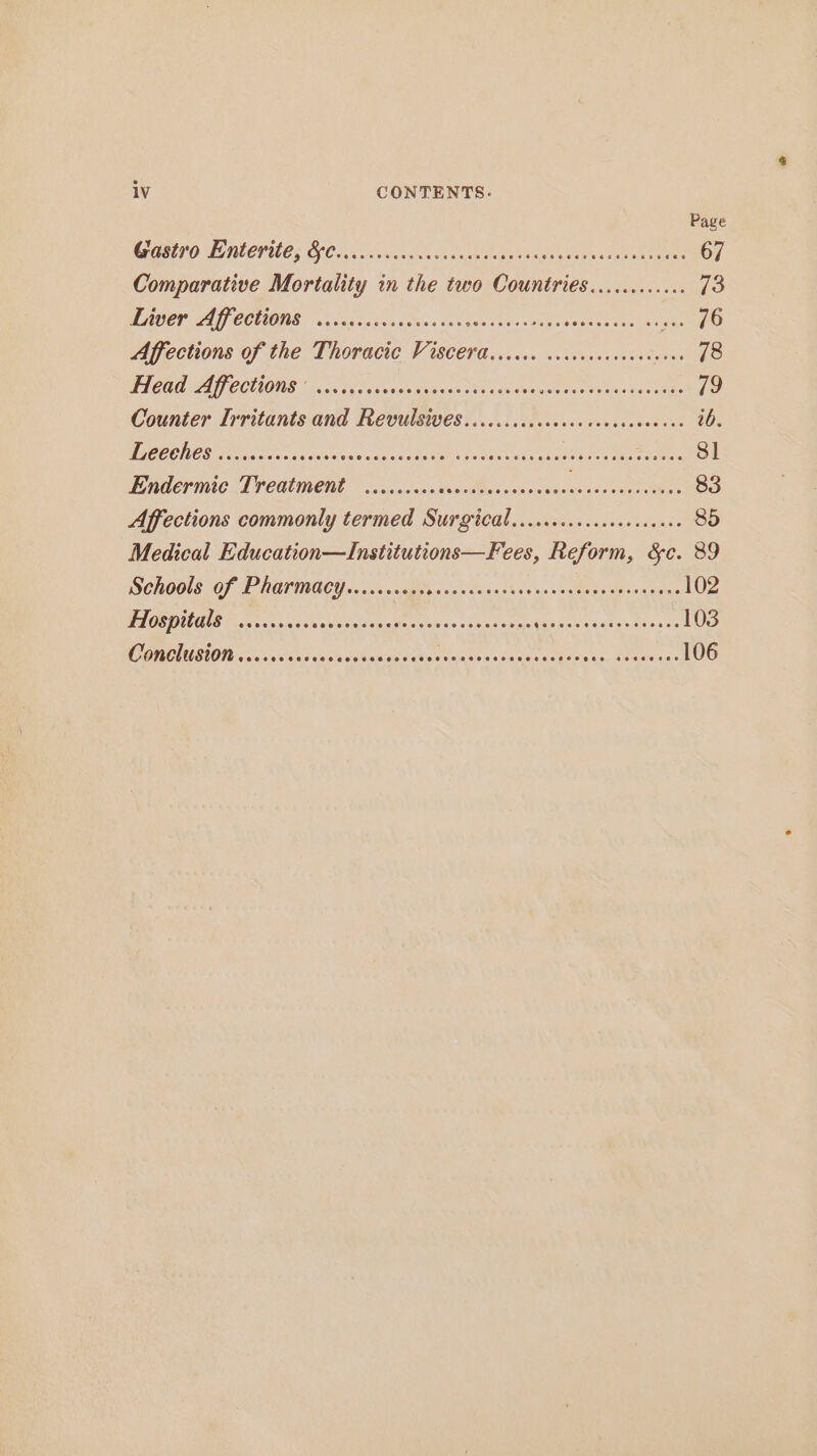 Page OGELIO AENECPULEs Cl Onvs) Sane an donc eek Ge teae a taea Soko 67 Comparative Mortality in the two Countries............ 13 WAUCT LAY CCLIONE visas so ben teen co tealeeeeee eae tite ks ae PO Affections of the Thoracic Viscera...cc. cecscececececeees 78 DTCC AG COLONIE 1) cca oes ehngeaeee a stoi coun eects eatin deed 79 Counter Irritants and Revulsives......sccceccceccessceeeee ib. DUC CE CES OG, So ics vu csuoe vic ak es epeths bh tee vndp eu deenen sees e ee 8] ERAT ANC TTCAMONE co scvsacsen-Measases eae sce Maenenee 83 Affections commonly termed Surgicdl.....ccccccsececcceee 85 Medical Education—Institutions—Fees, Reform, &amp;c. 89 Schools of Pharmacy.......... Sai ctecge Ast sooth eceenaver en Oe Hospitals ......4.. ulshle Saisie siagie citewas « auton ee Ros aek aaciak as ct 103 OTOL SIOID oo os seta sak Te Se oe oan ws Sa ee GO wisn Sas 106