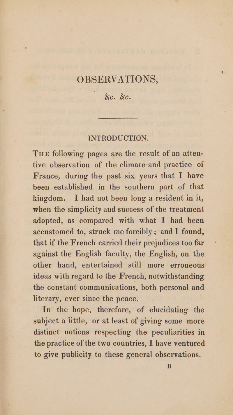 . &amp;c. &amp;c. INTRODUCTION. THE following pages are the result of an atten- tive observation of the climate-and practice of France, during the past six years that I have been established in the southern part of that kingdom. [I had not been long a resident in it, when the simplicity and success of the treatment adopted, as compared with what I had been accustomed to, struck me forcibly ; and I found, that if the French carried their prejudices too far against the English faculty, the English, on the other hand, entertained still more erroneous ideas with regard to the French, notwithstanding the constant communications, both personal and literary, ever since the peace. In the hope, therefore, of elucidating the subject a little, or at least of giving some more distinct notions respecting the peculiarities in the practice of the two countries, I have ventured to give publicity to these general observations. B