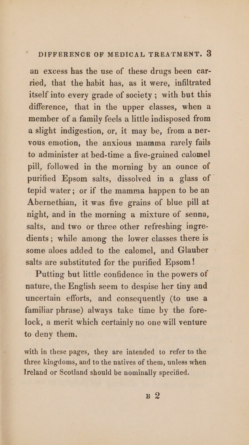 an excess has the use of these drugs been car- ried, that the habit has, as it were, infiltrated itself into every grade of society ; with but this difference, that in the upper classes, when a member of a family feels a little indisposed from a slight indigestion, or, it may be, from a ner- vous emotion, the anxious mamma rarely fails to administer at bed-time a five-grained calomel pill, followed in the morning by an ounce of purified Epsom salts, dissolved in a glass of tepid water; or if the mamma happen to be an Abernethian, it was five grains of blue pill at night, and in the morning a mixture of senna, salts, and two or three other refreshing ingre- dients; while among the lower classes there is some aloes added to the calomel, and Glauber salts are substituted for the purified Epsom! Putting but little confidence in the powers of nature, the English seem to despise her tiny and uncertain efforts, and consequently (to use a familiar phrase) always take time by the fore- lock, a merit which certainly no one will venture to deny them. with in these pages, they are intended to refer to the three kingdoms, and to the natives of them, unless when Ireland or Scotland should be nominally specified. B 2