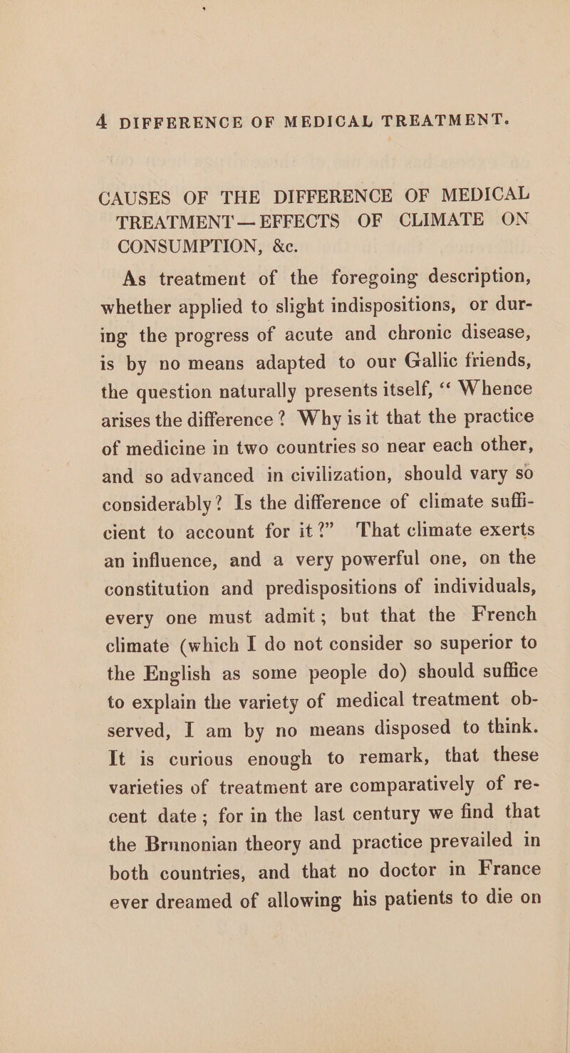 CAUSES OF THE DIFFERENCE OF MEDICAL TREATMENT — EFFECTS OF CLIMATE ON CONSUMPTION, &amp;c. As treatment of the foregoing description, whether applied to slight indispositions, or dur- ing the progress of acute and chronic disease, is by no means adapted to our Gallic friends, the question naturally presents itself, ‘‘ Whence arises the difference 2? Why is it that the practice of medicine in two countries so near each other, and so advanced in civilization, should vary so considerably? Is the difference of climate suffi- cient to account for it?” That climate exerts an influence, and a very powerful one, on the constitution and predispositions of individuals, every one must admit; but that the French climate (which I do not consider so superior to the English as some people do) should suffice to explain the variety of medical treatment ob- served, I am by no means disposed to think. It is curious enough to remark, that these varieties of treatment are comparatively of re- cent date; for in the last century we find that the Brunonian theory and practice prevailed in both countries, and that no doctor in France ever dreamed of allowing his patients to die on