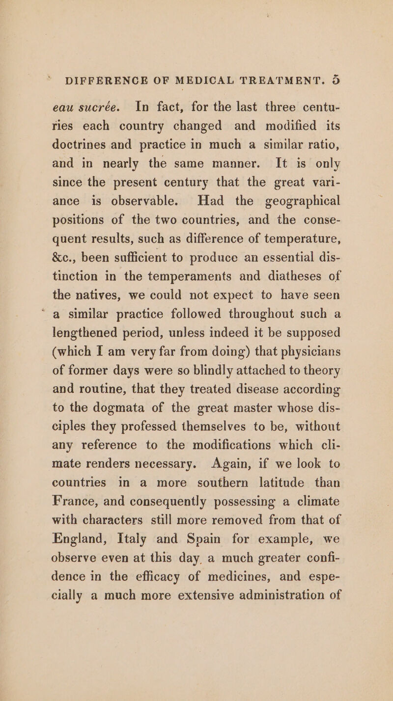 eau sucrée. In fact, for the last three centu- ries each country changed and modified its doctrines and practice in much a similar ratio, and in nearly the same manner. It is only since the present century that the great vari- ance is observable. Had the geographical positions of the two countries, and the conse- quent results, such as difference of temperature, &amp;c., been sufficient to produce an essential dis- tinction in the temperaments and diatheses of the natives, we could not expect to have seen ‘a similar practice followed throughout such a lengthened period, unless indeed it be supposed (which I am very far from doing) that physicians of former days were so blindly attached to theory and routine, that they treated disease according to the dogmata of the great master whose dis- ciples they professed themselves to be, without any reference to the modifications which cli- mate renders necessary. Again, if we look to countries in a more southern latitude than France, and consequently possessing a climate with characters still more removed from that of England, Italy and Spain for example, we observe even at this day. a much greater confi- dence in the efficacy of medicines, and espe- cially a much more extensive administration of