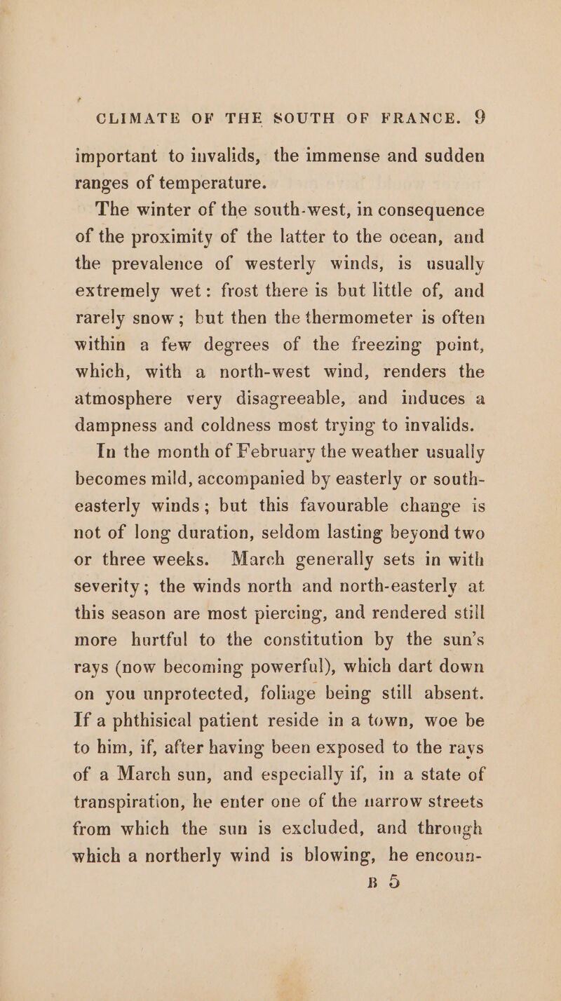 important to invalids, the immense and sudden ranges of temperature. The winter of the south-west, in consequence of the proximity of the latter to the ocean, and the prevalence of westerly winds, is usually extremely wet: frost there is but little of, and rarely snow; but then the thermometer is often within a few degrees of the freezing point, which, with a north-west wind, renders the atmosphere very disagreeable, and induces a dampness and coldness most trying to invalids. In the month of February the weather usually becomes mild, accompanied by easterly or south- easterly winds; but this favourable change is not of long duration, seldom lasting beyond two or three weeks. March generally sets in with severity ; the winds north and north-easterly at this season are most piercing, and rendered still more hurtful to the constitution by the sun’s rays (now becoming powerful), which dart down on you unprotected, foliage being still absent. If a phthisical patient reside in a town, woe be to him, if, after having been exposed to the rays of a March sun, and especially if, in a state of transpiration, he enter one of the uarrow streets from which the sun is excluded, and through which a northerly wind is blowing, he encoun- BO