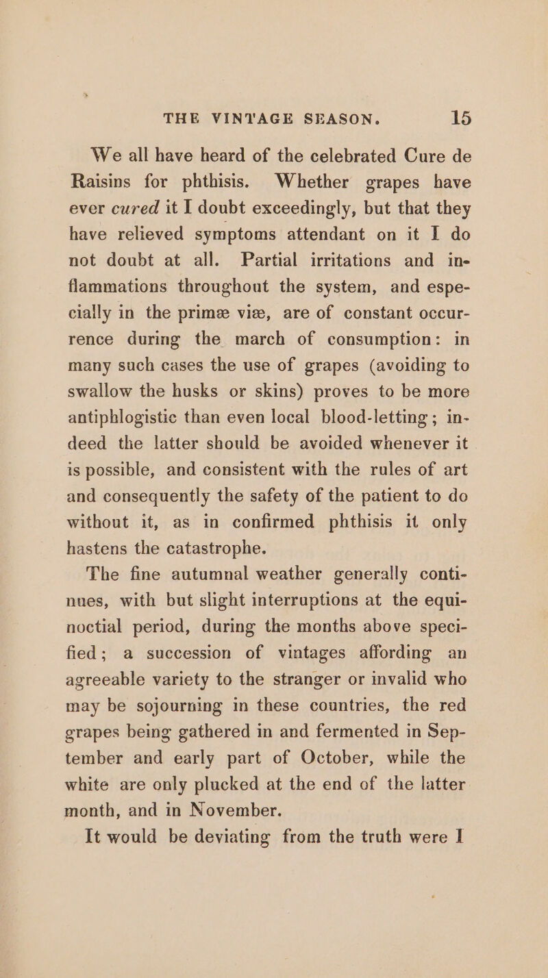 We all have heard of the celebrated Cure de Raisins for phthisis. Whether grapes have ever cured it I doubt exceedingly, but that they have relieved symptoms attendant on it I do not doubt at all. Partial irritations and in- flammations throughout the system, and espe- cially in the prime vize, are of constant occur- rence during the march of consumption: in many such cases the use of grapes (avoiding to swallow the husks or skins) proves to be more antiphlogistic than even local blood-letting ; in- deed the latter should be avoided whenever it is possible, and consistent with the rules of art and consequently the safety of the patient to do without it, as in confirmed phthisis it only hastens the catastrophe. The fine autumnal weather generally conti- nues, with but slight interruptions at the equi- noctial period, during the months above speci- fied; a succession of vintages affording an agreeable variety to the stranger or invalid who may be sojourning in these countries, the red grapes being gathered in and fermented in Sep- tember and early part of October, while the white are only plucked at the end of the latter month, and in November. It would be deviating from the truth were I