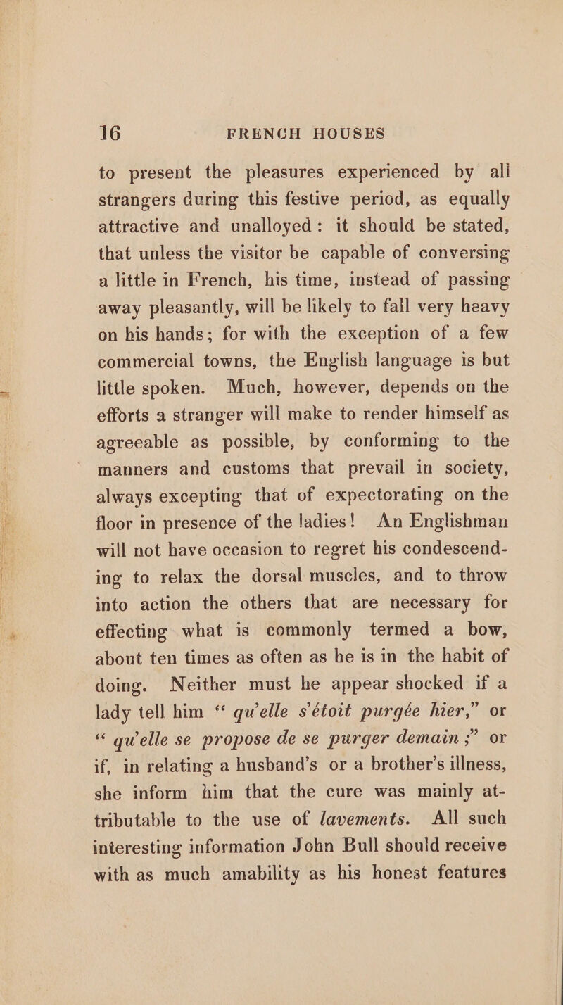 to present the pleasures experienced by alli strangers during this festive period, as equally attractive and unalloyed: it should be stated, that unless the visitor be capable of conversing a little in French, his time, instead of passing away pleasantly, will be likely to fall very heavy on his hands; for with the exception of a few commercial towns, the English language is but little spoken. Much, however, depends on the efforts a stranger will make to render himself as agreeable as possible, by conforming to the manners and customs that prevail in society, always excepting that of expectorating on the floor in presence of the ladies! An Englishman will not have occasion to regret his condescend- ing to relax the dorsal muscles, and to throw into action the others that are necessary for effecting what is commonly termed a bow, about ten times as often as he is in the habit of doing. Neither must he appear shocked if a lady tell him “ qwelle s’étoit purgée hier,” or “« qwelle se propose de se purger demain ;” or if, in relating a husband’s or a brother's illness, she inform him that the cure was mainly at- tributable to the use of lavements. All such interesting information John Bull should receive with as much amability as his honest features