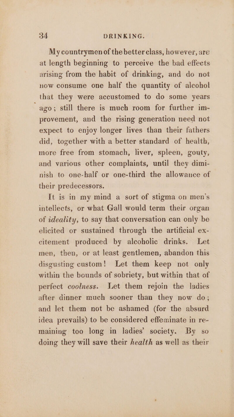 My countrymen of the better class, however, aré at length beginning to perceive the bad effects arising from the habit of drinking, and do not now consume one half the quantity of alcohol that they were accustomed to do some years ago; still there is much room for further im- provement, and the rising generation need not expect to enjoy longer lives than their fathers did, together with a better standard of health, more free from stomach, liver, spleen, gouty, and various other complaints, until they dimi- nish to one-half or one-third the allowance of their predecessors. it is in my mind a sort of stigma on men’s intellects, or what Gall would term their organ of ideality, to say that conversation can only be elicited or sustained through the artificial ex- citement produced by alcoholic drinks. Let men, then, or at least gentlemen, abandon this disgusting custom! Let them keep not only within the bounds of sobriety, but within that of perfect coolness. Let them rejoin the ladies after dinner much sooner than they now do; and let them not be ashamed (for the absurd idea prevails) to be considered effeminate in re- maining too long in ladies’ society. By so doing they will save their health as well as their