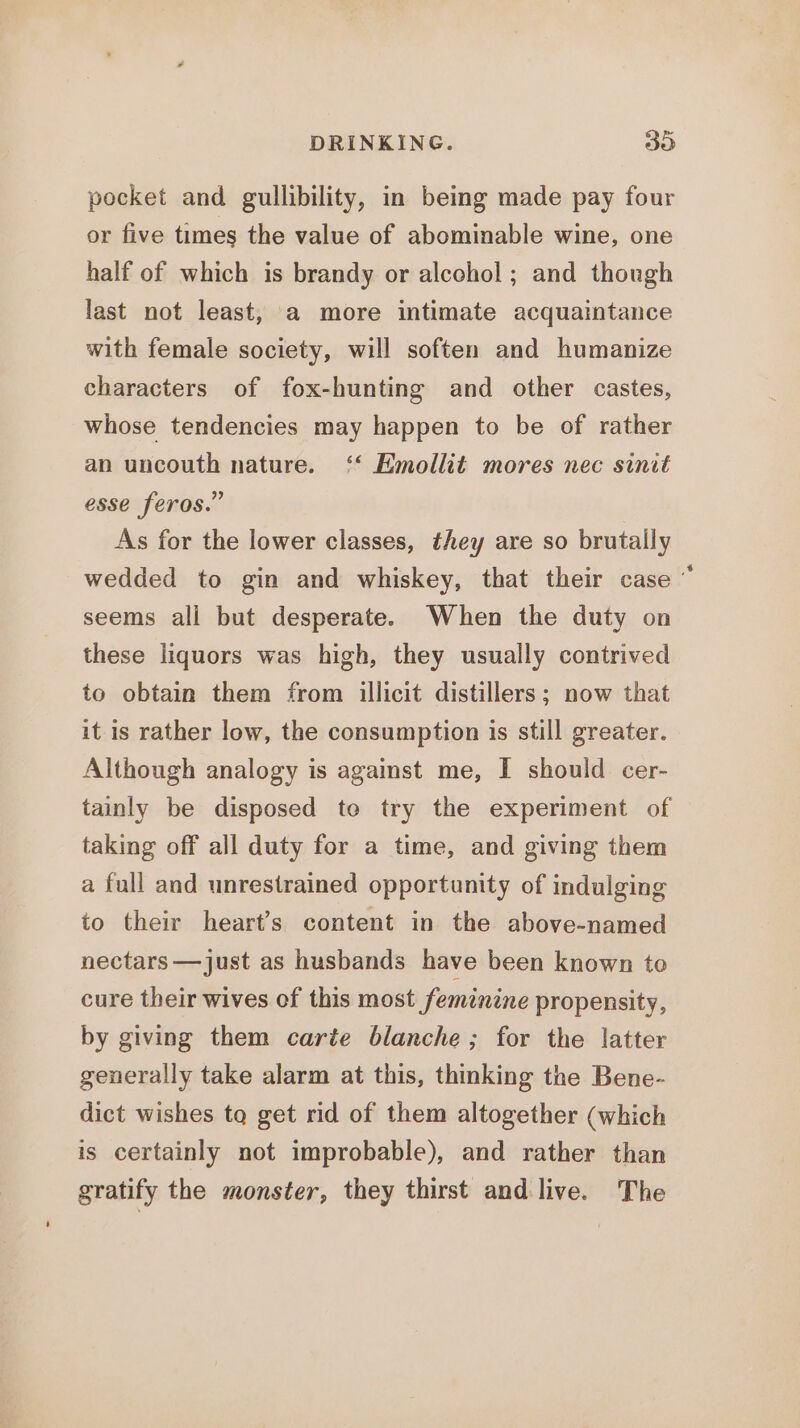 DRINKING. 30 pocket and gullibility, in being made pay four or five times the value of abominable wine, one half of which is brandy or alcohol; and though last not least, a more intimate acquaintance with female society, will soften and humanize characters of fox-hunting and other castes, whose tendencies may happen to be of rather an uncouth nature. ‘‘ Emollit mores nec sinit esse feros.” As for the lower classes, they are so brutally wedded to gin and whiskey, that their case ' seems ali but desperate. When the duty on these liquors was high, they usually contrived to obtain them from illicit distillers; now that it is rather low, the consumption is still greater. Although analogy is agamst me, I should cer- tainly be disposed te try the experiment of taking off all duty for a time, and giving them a full and unrestrained opportunity of indulging to their heart’s content in the above-named nectars —just as husbands have been known to cure their wives of this most feminine propensity, by giving them carte blanche; for the latter generally take alarm at this, thinking the Bene- dict wishes to get rid of them altogether (which is certainly not improbable), and rather than gratify the monster, they thirst and live. The