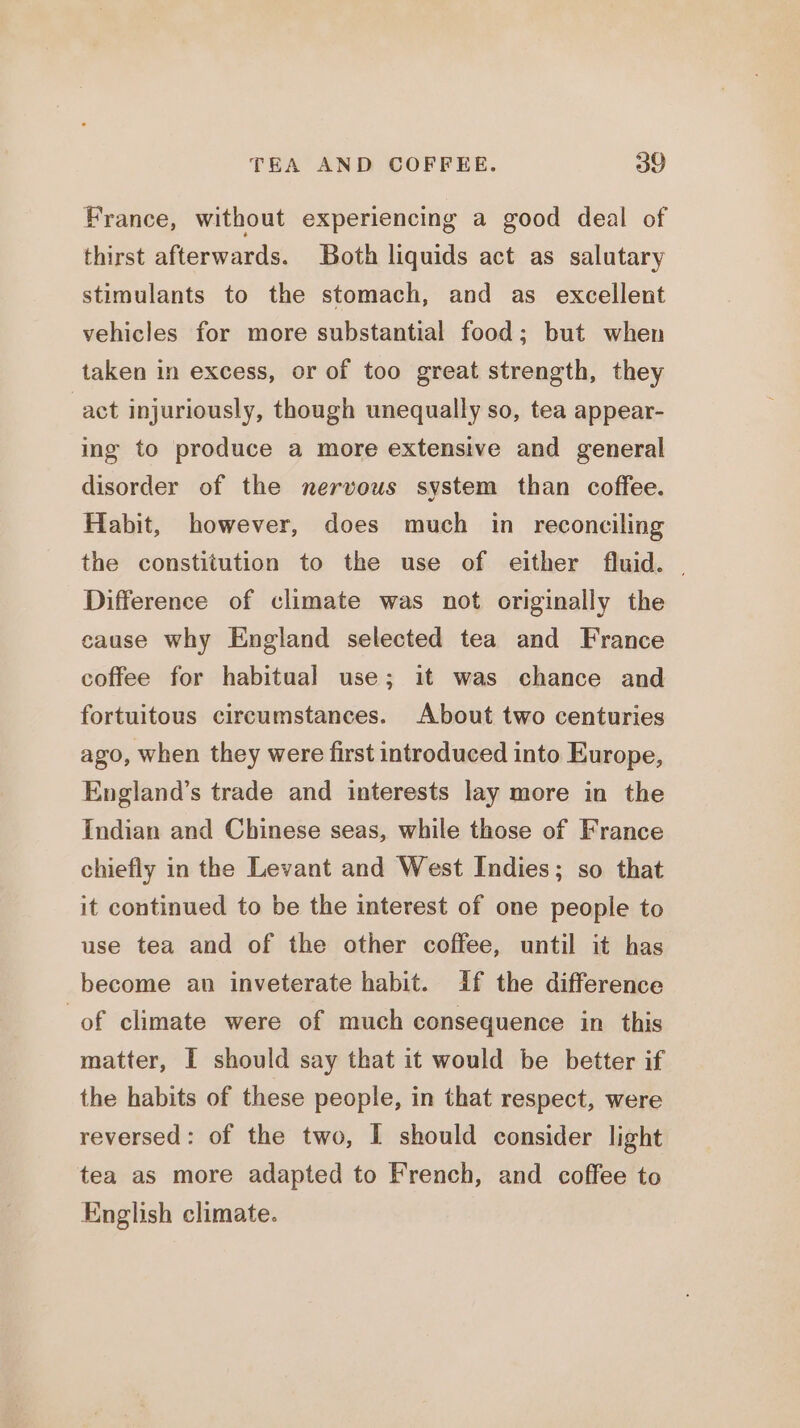 France, without experiencing a good deal of thirst afterwards. Both liquids act as salutary stimulants to the stomach, and as excellent vehicles for more substantial food; but when taken in excess, or of too great strength, they act injuriously, though unequally so, tea appear- ing to produce a more extensive and general disorder of the nervous system than coffee. Habit, however, does much in reconciling the constitution to the use of either fluid. — Difference of climate was not originally the cause why England selected tea and France coffee for habitual use; it was chance and fortuitous circumstances. About two centuries ago, when they were first introduced into Europe, England’s trade and interests lay more in the Indian and Chinese seas, while those of France chiefly in the Levant and West Indies; so that it continued to be the interest of one people to use tea and of the other coffee, until it has become an inveterate habit. if the difference of climate were of much consequence in this matter, I should say that it would be better if the habits of these people, in that respect, were reversed: of the two, I should consider light tea as more adapted to French, and coffee to English climate.