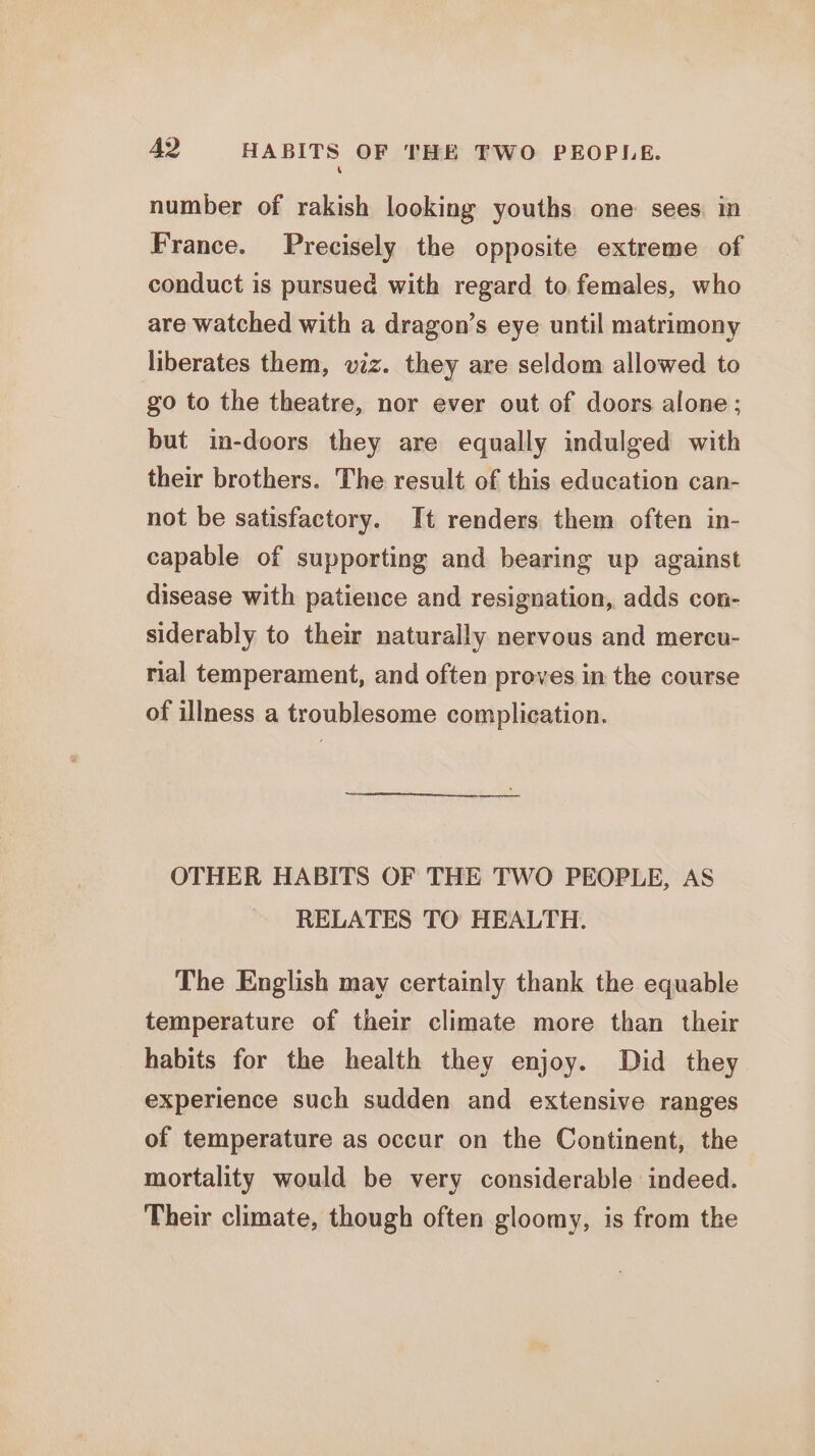 \ number of rakish looking youths one: sees in France. Precisely the opposite extreme of conduct is pursued with regard to. females, who are watched with a dragon’s eye until matrimony liberates them, viz. they are seldom allowed to go to the theatre, nor ever out of doors alone; but in-doors they are equally indulged with their brothers. The result of this education can- not be satisfactory. It renders them often in- capable of supporting and bearing up against disease with patience and resignation, adds con- siderably to their naturally nervous and mercu- rial temperament, and often proves in the course of illness a troublesome complication. OTHER HABITS OF THE TWO PEOPLE, AS RELATES TO HEALTH. The English may certainly thank the equable temperature of their climate more than their habits for the health they enjoy. Did they experience such sudden and extensive ranges of temperature as occur on the Continent, the mortality would be very considerable indeed. Their climate, though often gloomy, is from the