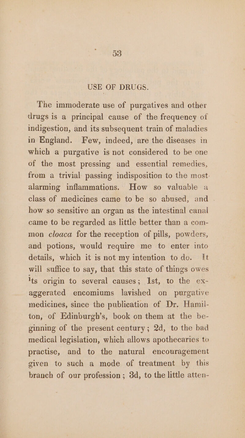 USE OF DRUGS. The immoderate use of purgatives and other drugs is a principal cause of the frequency of indigestion, and its subsequent train of maladies in England. Few, indeed, are the diseases in which a purgative is not considered to be one of the most pressing and essential remedies, from a trivial passing indisposition to the most: alarming inflammations. How so valuable a class of medicines came to be so abused, and | how so sensitive an organ as the intestinal canal came to be regarded as little better than a com- mon cloaca for the reception of pills, powders, and potions, would require me to enter into details, which it is not my intention todo. It will suffice to say, that this state of things owes Its origin to several causes; Ist, to the ex- aggerated encomiums lavished on purgative medicines, since the publication of Dr. Hamil- ton, of Edinburgh’s, book on them at the be- ginning of the present century; 2d, to the bad medical legislation, which allows apothecaries to practise, and to the natural encouragement given to such a mode of treatment by this branch of our profession ; 3d, to the little atten-