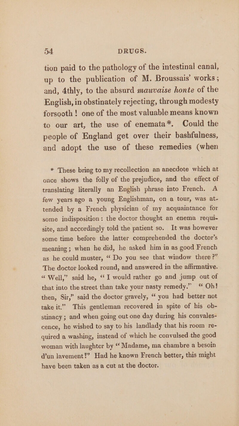 tion paid to the pathology of the intestinal canal, up to the publication of M. Broussais’ works ; and, 4thly, to the absurd mauvaise honte of the English, in obstinately rejecting, through modesty forsooth ! one of the most valuable means known to our art, the use of enemata*. Could the people of England get over their bashfulness, and adopt the use of these remedies (when * These bring to my recollection an anecdote which at once shows the folly of the prejudice, and the effect of translating literally an English phrase into French. A few years ago a young Englishman, on a tour, was at- tended by a French physician of my acquaintance for some indisposition: the doctor thought an enema requi- site, and accordingly told the patient so. It was however some time before the latter comprehended the doctor’s meaning ; when he did, he asked him in as good French as he could muster, “ Do you see that window there ?” The doctor looked round, and answered in the affirmative. “ Well,” said he, ‘‘ I would rather go and jump out of that into the street than take your nasty remedy.” ‘ Oh! then, Sir,” said the doctor gravely, “ you had better not take it.” This gentleman recovered in spite of his ob- stinacy ; and when going out one day during his convales- cence, he wished to say to his landlady that his room re- quired a washing, instead of which he convulsed the good woman with laughter by “‘ Madame, ma chambre a besoin @’un lavement!” Had he known French better, this might have been taken as a cut at the doctor.